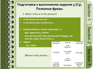 17
Section1Section2Section3
Подготовка к выполнению задания 3 (C5).
Полезные фразы.
2. What / who is in the picture?
 In the photo you can see …
 In the photo there is/there are …
1. People (relatives, friends, classmates…):
• Age, appearance, clothes
• How do they feel? How do they look? (happy, sad,
worried, angry, bored, tired…)
2. Objects
• size, colour
Where in the picture…
 