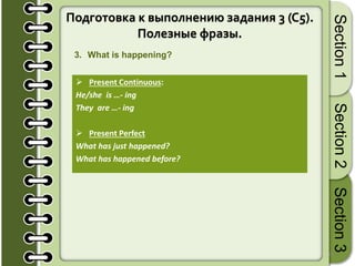 18
Section1Section2Section3
Подготовка к выполнению задания 3 (C5).
Полезные фразы.
3. What is happening?
 Present Continuous:
He/she is …- ing
They are …- ing
 Present Perfect
What has just happened?
What has happened before?
 