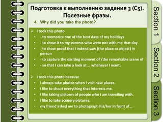 19
Section1Section2Section3
Подготовка к выполнению задания 3 (C5).
Полезные фразы.
4. Why did you take the photo?
 I took this photo
• - to memorize one of the best days of my holidays
• - to show it to my parents who were not with me that day
• - to show proof that I indeed saw (the place or object) in
person
• - to capture the exciting moment of /the remarkable scene of
• - so that I can take a look at … whenever I want.
 I took this photo because
• I always take photos when I visit new places.
• I like to shoot everything that interests me.
• I like taking pictures of people who I am travelling with.
• I like to take scenery pictures.
• my friend asked me to photograph his/her in front of…
 