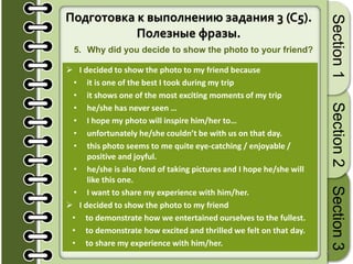20
Section1Section2Section3
Подготовка к выполнению задания 3 (C5).
Полезные фразы.
5. Why did you decide to show the photo to your friend?
 I decided to show the photo to my friend because
• it is one of the best I took during my trip
• it shows one of the most exciting moments of my trip
• he/she has never seen …
• I hope my photo will inspire him/her to…
• unfortunately he/she couldn’t be with us on that day.
• this photo seems to me quite eye-catching / enjoyable /
positive and joyful.
• he/she is also fond of taking pictures and I hope he/she will
like this one.
• I want to share my experience with him/her.
 I decided to show the photo to my friend
• to demonstrate how we entertained ourselves to the fullest.
• to demonstrate how excited and thrilled we felt on that day.
• to share my experience with him/her.
 