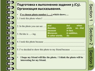 21
Section1Section2Section3
Подготовка к выполнению задания 3 (C5).
Организация высказывания.
• I’ve chosen photo number (…..) which shows….
1. I took this photo when I ……………………………………………..
…………………………………………………………………………..
2. In the photo you can see ……………………………………………...
……………………………………………………………………….…..
3. He/she is …- ing.
…………………………………………………..………………………
4. I took this photo because ……………………………………………
..................................................................................................................
5. I’ve decided to show this photo to my friend because ………………
…………………………………………………………………………..
• I hope my friend will like the photo. / I think the photo will be
interesting for my friend.
and but when
Besides, while so…that
because In fact,
Moreover, In addition,
In other words, So
 