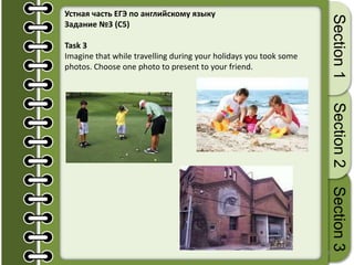 25
Section1Section2Section3
Устная часть ЕГЭ по английскому языку
Задание №3 (С5)
Task 3
Imagine that while travelling during your holidays you took some
photos. Choose one photo to present to your friend.
 