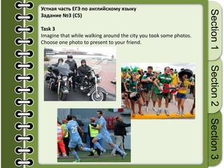 26
Section1Section2Section3
Устная часть ЕГЭ по английскому языку
Задание №3 (С5)
Task 3
Imagine that while walking around the city you took some photos.
Choose one photo to present to your friend.
 