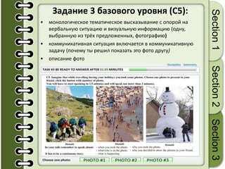 Задание 3 базового уровня (C5):
• монологическое тематическое высказывание с опорой на
вербальную ситуацию и визуальную информацию (одну,
выбранную из трёх предложенных, фотографию)
• коммуникативная ситуация включается в коммуникативную
задачу (почему ты решил показать это фото другу)
• описание фото
Section1Section2Section3
 