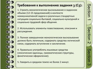 Требования к выполнению задания 3 (C5):
1. Строить монологическое высказывание в заданном
объеме (12-15 предложений) в контексте
коммуникативной задачи в различных стандартных
ситуациях социально-бытовой, социально-культурной и
социально-трудовой сфер общения.
2. Использовать элементы повествования, описания и
рассуждения.
3. Полное завершенное монологическое высказывание
должно быть логичным, содержать средства логической
связи, содержать вступление и заключение.
4. Правильно употреблять языковые средства
(лексические единицы, грамматические структуры,
фонетическое оформление).
5. Говорить в среднем темпе не более 2 минут.
Section1Section2Section3
 