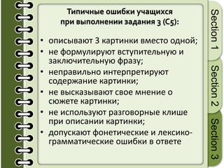 Типичные ошибки учащихся
при выполнении задания 3 (C5):
• описывают 3 картинки вместо одной;
• не формулируют вступительную и
заключительную фразу;
• неправильно интерпретируют
содержание картинки;
• не высказывают свое мнение о
сюжете картинки;
• не используют разговорные клише
при описании картинки;
• допускают фонетические и лексико-
грамматические ошибки в ответе
Section1Section2Section3
 