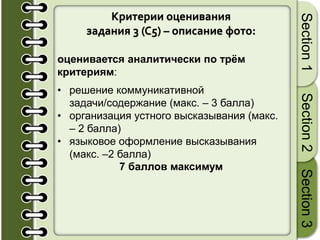Критерии оценивания
задания 3 (С5) – описание фото:
оценивается аналитически по трём
критериям:
• решение коммуникативной
задачи/содержание (макс. – 3 балла)
• организация устного высказывания (макс.
– 2 балла)
• языковое оформление высказывания
(макс. –2 балла)
7 баллов максимум
Section1Section2Section3
 