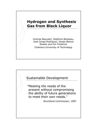 1
Hydrogen and Synthesis
Gas from Black Liquor
Cosmas Bayuadri, Delphine Boisseau,
José Canga Rodríguez, Sergio Blanco
Rosete and Jim Frederick
Chalmers University of Technology
Sustainable Development
"Meeting the needs of the
present without compromising
the ability of future generations
to meet their own needs."
Bruntland Commission, 1987
 