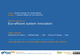 Carlo Vezzoli
Politecnico di Milano / DESIGN dept. / DIS / School of Design / Italy
course System Design for Sustainability
subject 3. System design for eco-efficency
learning resource 3.1
Eco-efficent system innovation
carlo vezzoli
politecnico di milano . DESIGN dept. . DIS . School of Design . Italy
Learning Network on Sustainability (EU asia-link)
Learning Network on Sustainabile energy systems (EU edulink)
 