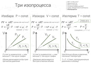 Изобара: P = const
P стоит в знаменателе → чем
меньше P, тем круче график
Объем увеличивается быстрее
при малом давлении.
P
V
P1
P2
0
Правая часть
не изменяется
V
T0
Изотерма: T = constИзохора: V = const
𝑃𝑉 = ν𝑅𝑇
𝑉 =
ν𝑅
𝑃
∙ 𝑇 𝑉 = 𝛼 ∙ 𝑇
𝑃1 > 𝑃2
→
| делим обе части на P
(прямая: y = kx )
V1
V2
P
T0
𝑉1 > 𝑉2
𝑃𝑉 = ν𝑅𝑇
𝑃 =
ν𝑅
𝑉
∙ 𝑇 𝑃 = 𝛼 ∙ 𝑇→
| делим обе части на V
(прямая: y = kx )
𝑃𝑉 = ν𝑅𝑇
𝑃 =
ν𝑅𝑇
𝑉
→
(гипербола: y = 1 / x )
V стоит в знаменателе → чем
меньше V, тем круче график
Давление увеличивается
быстрее в малом объеме.
𝑃 =
𝛼
𝑉
T1
T2
Чем больше объем и давление,
тем выше температура
T∽ P ∙ V (темп. пропорциональна
давлению и объему)
𝑇1 < 𝑇2
Три изопроцесса
МКТ: в чём соль?
Идеальный газ
Моль и кельвин
Основное уравнение МКТ
Уравн. Менделеева-Клайперона
Изопроцессы
 