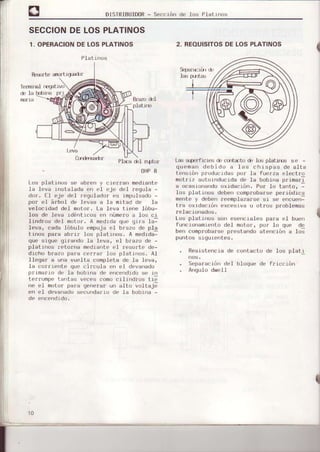 DISIRIBUIDoR- Sección de lcJs Platlnos
Temlml rffjattvtr
dc Ia h$rÉ prl
Br¿2{l del
platJIJ
Plea drl nptor
OHP8
SECCIONDELOSPLATINOS
1. OPERACIONDELOSPLATINOS
Res¡rrLearurtrquad)r
2. REOUISITOSDE LOSPLATINOS
Lds riperfrcr(s clccurt¿to c[, los platxÍx, se -
queman debí do a Ias ch tspas de alta
tensrón prrrdLrr;rdaspor ia fuefza electro
nutr r,/ ur ',r,rd.r.rda d,. la bobrrra pr rmarr
a ocasLorrandooxrdacrón. Por lo tanto, -
los platrnos debcn comp¡obar,seperródrca
mlrt, ) d,b'.' r'.,mpld,,¿rrs,,s¡ s¡ ru"
'.r,.ritra ¡rxrdacró¡r {!xcr!!jrv¡ U ot¡os problemas
Los pl¿unos son esencta.l('s par,r L:l bue'r
f ur)cLorramr0rri-o do] motor', por 1o quo de
bett comprobarse'prostando atoncrón a los
pufrLL'ss rqu rcfrles.
. RosrsLerrcLadÉ:corrtaclo de los platr
. 5, p¿rú, rur, d l b.luqu' d| fr r,
'
.ú'|
. A'rgul(Jdwoll
Los platrrrJs rx' 3b¡en y ct('r¡an medlanta
la leva Irstalada e'r oI cje del regula -
dor, fl €'je det regulador elt rmpu.lsa.jo-
por eI áfbol dc levas a la mitad de Ia
velrcrdad del motor. La leva tlenc lóbu-
Ios de lerva rdíntLcos ¡rr número a L¡s cr
lrndr,,s rl, I n,,l ,r. A r, Jrdd qr,, gtr r lrl
]eva, cada.lóbulo empu.ja('l brrzo de pla
Itrros paira abrlr l)s platúrJs. A med)da-
que srgurr qLlandr) la l()va, .rI b¡azo de -
plaLtrlos IL¡lo ra medrarte el resorte dr'-
drcho bfazo pala cf,rrar ltll) platll(xr. Al
llÉrqar a una vur'1ta complota de Ia leva,
la colrrerlt¿r quo circula en eI devanado
pfLm¿rto do ]a bobrna de r)ncr¡ndrdose r
t,'IrunP",',1 , vP(-.,om' r'rlr',d'us ti--
r|( r.l mutur prr',r qr,',.rdr u¡ rllu r"ulLa¡r
en el d¿rvarado¡iec|nda¡lo dt la bobt a -
I
PIat t rros
10
 