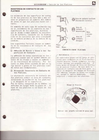 DISTRIBUIDOR- Seccrón de .los Pialr¡r¡rs
RESISTENCIADECONTACTODELOS
PLATINOS
La oxidacrón dc las supe¡f1cio de cuntac
tu dr' los p¡¿' r¡,rrs s, h., , mjs y mi,' sL-
vera e'r pfoplJfcrór ¿Ll aumento deI núme¡cr
de veces en que los platlnos h¿cen con -
lacto.
l-l ¿umrrrtu dp
'-5ta
, ¿pa de u.:d¿r Ión .aJ
sa ur, r'r'remrrlu de l- asperr'za,n l.s -
supe¡f1cres d.r los platIros, mtL:ntfas -
que aI mrsmo trefipo aumerrta la ¡.rsrstr¡n-
cra de corrtacto, causarrdo asr la drsmrnu
r'¡úr,n la,uIrr'rl, qu, psl¿, r¡r Jldrd;
e'r Ia boblra pr tmarra dL¡ la bobl'ra de elr
Los srgurentes facto¡(,s causan un aumon-
to en la resrstencLa de contacto d(' los
platrn(Js:
@ Adhesrórr de Aceite o crasa a .las 5u-
perfrcies de Coirtacto
La adheslón de estas susta¡rcras erl los -
plaLrnos causan que se qu.rme'rdebido al-
salto de la chrspe y causa|] u aumonto -
en fa r'esrstencra de conlacto. Por .lo-
tarrto se debe t(1rr.r curd¿do de quo rio ca
iga acertr: o qrasa e 1os platrrrr..lsr:uarr-
do estos $rr¡r reemplezados.
@ Alirreacrórr Incorr¿'cta de Contacto dr¡
los PIatrrÍrs.
La e.lrnoacrírr lllco¡ro(]ta de co tarito do-
Los plat¡nos reduce al ár'ea de conraoro,
ecelerando .Laoxldacrón de' lo$ platLrros-
y el desgaste de st-rsuperfrcre.
Po¡ Io tanto, asequ¡ese de no doblar r)!
deforma¡ de¡ rrlnqúr modo Ia placa de la
base de ]os platLros rrr €.1 brazo dÉr ]os
plat rn(ls.
ENTRTPLAIINOS
RIFIRT]NCJA
St' slmurrstra qr'asa riorrel iLreqr)(l' p1a-
trros par¡ rr'{mfrlazo('r tI drslr lbtrrdor'-
Ioy¡,la q(rul'r¡r. fu¡ri(lo rr't'mplr|(t' lo¡r ¡)l¡
t Írrs, r¡ptr(lu(' uri¡rp¡'qtr(iia Iarrt r(l¡r(l rn
esta qrrr;tr aI l)l(xtrx d(, frr(oL¡o (l{'1 bra
zo d. p.tal |]ro (l¡lót¡). D( fsto mod,)s( -
suavrzá ('1 ( onlacto uor 1s l('va parrr rI
nu, rr rI d¡sg¡sl' ,rI b.lrü,,,'n¡ fr Íct"i
SLn ombarqo, ¡plrq!c.ts grasa cr)r)t)u¡cja_
do, p¡rrq!r,sr aplrL.a demHsrada, t'sta-
salprr;a'á y r'rsur:rará .Losplat L¡ros
ElLq¡ d.
qI
FJl-l
n--
:l
prl
-m
CON¡ACTO
Art¡ad. Lrrrt¿to uuf(Jlft'
(Alur:crí¡r crlrtrta)
cutft'l I
*,strrrradr
|
ruU
I
arr f€-
tu":+'c{rttircfcl
Aplr(.ár uld trgfiltr Lrtrdad d'Ea:¡
l1
 