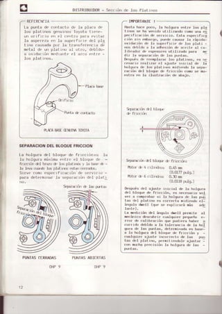 DISTRIBUIDoR- Seccri:n de los PiatLnos
RTFERF:NCIA
La pu¡rta de conlaL-tc' dL' la pla.a de
Ios plalinos genul|ros Toyota lreJre-
un oILfrL'rL' on el centro pa¡a evLtar
la asperez6 cll ]a superfLcrc dL'l pla
lino causada prJ¡ Ia trallsferencra de
metal de un platuro al otfo, debido-
a oxidactórr medrant€'€'l arco entle -
los plat i nc,s.
Hasta hace poco, Is holqu¡a entre los pla
ti¡¡os se ha ver¡ido utilizando
pc.¡rla.ró" de s.rvr¡ ¡ü. I sla tsspc.rÍr.;
r r¿n sr', pmtr¿rco, pu.dp I uusur la riprda-
0xidacLó¡r de l¡ superficie de lc's plati -
nos debido a la adh.si¿m de aceite al ca-
libr¿dor de esp¿so¡es ut¡Ii?ado para
dir la s,.pará.rn', dc I!s pu,rlás.
Despu¡s dc reemplazsr ]os platinos, es ne
'.;ar
ro ¡¡al¡lár tsl Hjust. r¡r¡'.ra¡ dn ¡;
h¡,lgura dc los plaLi¡n,s midie¡rdo la sepa-
ració'r dcl bloqüe de r¡icciór¡
est¡a cn la ilusLración dc abajo.
9pa¡aiiir¡ d,l
9p3¡a:rúr d'l bl¡q| d,
II4PORTANTE!
PLAIABAS¡.TINTJIMTOYOTA
SEPARACIONDEL BLOOUEFRICCIOI
La holqura deI bloque de ffr(:crór{'s l¡
.Ia holgura máxrma(nLrr'('l btoqu( dr' -
fr ¡Lrriir d'l brazodr' Ios plal rls y la ba:i' d' -
13 ]ova cuidr ]os plat rrDs |strnr (r,rr'¿d-x'.
SrIVo o(lm(lospecrf r(iar:Lón drl
para detolmLnal la separarrórr dol platl
f'tf(n cl' 4
lil)t(x d 6
9pard'r¿nr d. lds gjrt:xr
0.45¡rm
(0.0U7 ru]q.)
0.l0 nn
(0.0118rulq. )
Dcspuas del ajust. i¡rrciat df' Ia holqura
¡leI bloquo d. fr¡cció¡', .s rxrc..sar¡o vol
v"r a I r,nt,rotrár'sr lü Irolqurá ¡¡ l;rs pr¡i
la,lr.l p¡j¡l l¡ mrdr'!'rlr, et-
¡¡rqulo dr¡let1 (qu. se explrcará ¡nás ado
la',rP).
La medicró¡r d.'l á'UUlo dr.'11 permite al
m.{:ar¡ico des.ubrif cualqure¡ pequ.ño .-
rro¡ de catibració'¡ que pudie¡a hab.¡ o
'
u' r'r1,, .lpbiilo á la l¡'ltsra,n.ra d. la hJ
qurá.lp lás purlás, d,.term[,adá c'r básra:
á la holqurá del bloquc d. rricción ,
cuíIqui¿.r ajusLe i"cor..cto de las puu
tas d¡1 plati'¡o, pe.nitje¡¡dolo ajusLsr -
con mucha prec¡siú¡¡ la holgurs d.: las -
PTJNTASCtRRADAS
OHP9 I
PUNTASABIERTAS
OHP9
 