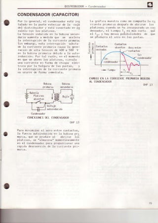 DISTRIBUIDOR- Crlnderrsador
CONDENSADOR(CAPACITORI
Por lo gererdl, el condersadorFstá rrs
ta.Laduen la partF Fxter ¡or de -t¿j csj;
de-I drstrrbúrdof y este conectadoen pa
ralelo con 1os platrnos.
La tensidn inducida en Ia trobrnasecun-
darra eumentaa medidaque se acelera
Ia rnterrupcidf| dF )a Lorrrente prurErra.
5in embargo,esta ioterrupcidn süblta
de le corrienle p¡'rm¿,rracaLrsdla genp-
racidn de alta tensrdn de 400 a 500 V
en la bobina p¡imafra debrdo a la auto-
induccidn. Po¡ tal ¡azdn, en el monento
err que se ab[en ]os platinos, crfcula
una cortiente en fo¡ma de ch.ispa elic-
t¡1ca por la holgura de las puntas, y
I a rrrterrupcrdn de I a col.¡rente pr rma¡ra
rio ocu¡:re de fo¡ma |lrmedrate,
La gr¿frca muesLra como se comporta la co
rr¡efile pr¡mar ra despües de abr rrse lus
platrnos; cuando se ha incorponado un corl
dFr¡sadur, e.l I rempu Tt es m¿s curlu qu-
el T,. y ha) mer,uspugrbrlrdades de qup
sF pioduzca e.l a¡cu Ffi las purrlas.
&.birE
pr.uBf¡a
&-br|É
slrdar.ia
CAI€III EN LA CORRIENIEPRI¡,IARIADEBIDO
AL CONDENSADOR
OHP]J
io
,a)
c¡JlÉrÉdrf
CONEXIOIüSDELCOND€NSADOR
OHPlJ
P€fa mrnimizsr ef afco entre contactos,
la fuefzs autorrrducrdeerr la bubrla p¡I
oaria, que se produce al ébri¡se los
pl€tinos, se tralmacenarrmomentdneamente
en el condensadorperg p¡opo¡ciona¡ una
r¿prds desconexrdrrde la cur¡rcf|te p¡r-
maria,
8Éteria
Plstlrfls
slert(E
 