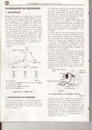 DISIRIBUIDoR- Avanzadorde frrcerrdrdo
AVANZADORDEENCENDIDO
1. DESCRTPCTON
Despuds de que une chrspa ha errcendido
Ia mezcla de aire v combustib.le, se re_
quLere ciefto trempo pa¡:a que 1a l¡ama
se prupsque pur la ( iñara de combustrdr.
Pof esta fazdrl, se produce ulr poco d€
ret-ardo entre eI momefitodel prrmer erl
ce'rdrdLry el .lugru de la ndrrma presLú'
de combustidn. Esto srgnlfrca que, dado
oue la sal rda del molor se matmr/a
cuandc¡fa p¡esidn de la cdma¡a de com-
bustrdn estd erl su purrto mdxrmo (a unos
10e despuds del PllS (púnto muetto supe-
flof ) , debe teherse et¡ cuerrta el pe-
riodo de plopegecrdn de Ia llama en e]
mumehtode dcte¡mrna¡ )a drst rtbüciLi'l
S-rr¡emba¡go,debtdo e] feta¡ds ¡equerr-
do para ]a propagacronde la Llama des-
puds del errcendrdo,Ia mezcla debe en-
cenderse de hecho entes del punto muer-
to súperior. Esta distribucidn se deno-
mrrra"d rsIrrbuL-rr-rrde errcerdrdo".
Es ¡recesa¡ío terrer alqún medio para cam
biar ¡ava¡r¿arJ retaráar) la drstr¡bii
cidn de erÉendido para que se adapte Io
mejof posrble a Ia carga, ve.Iocrdaddel
motor, etc. Para ello, se inco¡poran url
evanzadotde vactu y uri avsnzsdor c¡r-
t¡i fugo.
La distribuc.rdn de encendrdo.inic.iel es
la disLrrbucrdr) dufante ls ns¡cha e ¡a
lcrrt r del motof, cusndo lus mecshrsmos-
del avgnzado¡de encendrdono estdn ope
rando. [] dngulo de1 cigueñal al que es
to ocuf¡e se denomins"dngulo bdsico del
crgueña)" y se fefie¡e al mr,mentoade-
cuedo dularte cie¡ta etapa del crclo de
comp¡esidndel cilindro Na I cuandotie
rre j uger el errcerdidu.
La dlstrrbucidn de encendido rnrcial 6e
sjuste cambr6'|dofjsrcsmente la posiciül
de r¡onteje del distrrbuldor con ¡elsciül
sI ñotor; pers eIIo, héy que gils¡ el
drsLriburdo¡ hasts qle la ns¡ce de aco-
plamiento de Ia polee del c.Lgueñal se
€linie con Is ma¡ce de Ie cubi.elte de
drstr-rbucrd del motor (.Io cual se con-
prueba empleandou.re ldmpa¡a de dlet¡i-
ouc.tol),
tujja &I cilirrdr¡j
NeI
C¡bIe é
c(,)arecta de ertcend.rdo
10"
Pt'1S
,H
t itl
.- S<-rIo
- cLÍpresrcy)
APIIS.-
)at¿{
H
ld6^)
EfDerdldn
InLc.Lo& la cuürstxir (.Lrucioé
cÍ(Jr& le llsrr¡)
P¡esrdné curhrst$fl Íixr¡B
Frn de Ia cr-Íh-r$xirr
.- DPtvts
Retardr
as
/n
6
2)
@
PROCESODE CO¡IBUSTION
2. DISTRIBUCIONDEENCENDIDO
Pa¡a Lenef una potencra de saLda mds e
frcLerrte del mulLrr, lá pr.srúrr miYrma
de cumoustjun debe lFhFr lugar ¿prLlrma
damenLeer 10s DPMSrd"-puei drl pu rtu
muerto superiof).
cáIeÉ de sliÍEr
lLdrperaé-=
dist¡ibc¡ür
DISTRIBUCIOÑD€LENCTNDIDOINICIAL
OHP14
Pafa másdetalles sob¡e.los procedrmren
tos de ajuste y]as especif.Lcaclones,
consu]tar e.l maoualde reparacrones co-
frespofrdLenLeal motor en cuestldn. Te¡r
garrprFserte qu- Ji: oLstrrtrucrdn de errl
cendrdo rnicial va¡ia de modeloe mode-
1o de motor porque Ia ve.Iocidadde pfo-
paqacidn de la llama depefidede la ci-
lrndfada de1 ,noLo¡y de Ia forme de Ia
cdmafa de combust|o¡r.
OHP14
le pr1pe€
Aók¡ de ava
I
Bateria
 