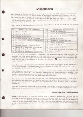 INTRODUCCION
Uste l4anual .le A.lrestfamrc'rto ha sr.lo preparado pafa sef utrl ¡7ado Po¡ los tic¡ricos
cle los tu¡rcesrorr¿¡rros y DrstfiburdúIes de TovoLa e¡ Ullfam3r' Istc ]v]arrlral,Slstcm¡
clc E cc¡rilrdo, es el v!lümcn I ¿c rrrra serre de 18 rrrLrálcs de Ad¡cstfa¡nierrto' l(Js
cuates corrstiruyerr et segUndu llrv.rt ctei pfo!ramr Neh Tl At"lr !tc rr)yot¡, er r: r l0.rús
tos fdc¡¡lcos.teberr .tunrrrrar. Iste l'lanLr¿I debe ser ut rlLzad! rrur el r¡rstfuctuf ir.oÍrpq
ñ¡do de 1a lluia ¡e lr¡slruc.Ld¡r.
los t.itulos de los l'4au¿Ies de Adi-'stfamienLo deI Nivel 2 del Naw TEAI'1son los siqulen
o
VOL IlANUALESDL ADIfSTRAI"]IfNTO
I l4ot0r a tiasol t¡a
2 Srsfcma de ttmh,rsl rble
J Sistem¿r de Encend'do
4 Srstemade Control d-' Lmis'oncs
5 I I | | lrrid Llmr ru'r.a r L¡fü cl rol"l
6 l4oto¡ Diesel
1 Lrbraqr, Ir¿r6ejp y Trrsnrsrú, llíual
8
Arbol .Jc TransnrrsI dn, Difercrci¿1,
Arbot de Propul$i(irr Y t-je!r
9 IrarrJ¡Je y lrar¡srlillr{lf¡ A!l.oÍrtll r.¿r
v0r_ I,IANUATIS DE AOlESTRAf'1]ENTO
t0 Sistema d. Suspensrdrl
IL Si slema de Drrúicron
I2 AlrrFamrF¡fo de Ruerhs y NFUmilrLL,s
tl Srsl-ema dc Frenos
t4 f ur)dame¡tosde Ilecl-r]cr dad
t5 5 istema d'r Arn¡nq(rij
11, Srsr ¡mr clP tutqa
I1 Elect.¡ ii:¡dad .le la fi¿r.ocefia
18
l ,l¡rj. l"r ) Srrl'r.,
'h
A.ur''lr, ru'1
miento dci A' r'c
es nccesfr io dom'n¡f c¡drr lalca quc sP
ica han srri(r combi'radir:Jen esli l'¡¡'t1ual
p,iqr',, -,rj,
.,cñ¡l¡o¡, .o,, u, 5iúhr,lú O
: Fu,,1,, I p',,:, .,1,-,,r''t'¡1 .i , l
No cs sufjcrerrle sdlo "co¡ocer" (j "er)lertrler"'
restice. Po¡ esta razrir)' Ia lcofi¡ v l¡ pf¿lct
de Adrest..ar¡rr.n1o. La parl.ri sup'rrrof de cada
p¿rra irdicaf qrre es ur)¡ p¿lgirra (l'r l.o a o url
p¿qina de pr'á.1.
'
.i¡ .
Lstc l.lan!al .1. Adiesl ramrcnto co|1 rcrrc slllo los pu los pfirr.'pa1es á se' aprr]rr'Jr(los
'
.n lo (ion(:If¡rientc a los p|"occ.lrmr¡¡llto..i. repar¿cr()l l.olal feff)rrf!r¿] ¡ l(rs f.sprrfrl.i-
vori f'lafr(/¡l.rs de ncpáfacldrr parzr lalIoLes.
t-slc l"]a¡¡!al d.r Adre.rl.r¡miF¡lo explr.á dlvcr:$s ¡ulomolr¡.'::J t)as:rdus cr¡ el
Ioyol.¿rfiifollá (SeI.rr¡ At-). Sjrr embarqo' t.ambrdr)s'-' lrarr pl.os''rtado otros Inodelos p¡fa
cxplicar nnrcanrsmosqLre n.) se.r¡ic!enlrafi tsri el Corolla. De
'sl-a
m¡¡!ef1r' lrá srdo posr-
ble r'rcluif explrca.ro¡rell de los mec¡orsmos m¿ls.lrvcfsos
Para todos aquclloll mmarirsmos que no ha¡¡ úido rn.luLdos er) eslo f'l¿lfrtr¡1,rcfcrrrsc a
los lla'ruáles de R€para.r¡rjri dcI modeto pertine¡te v áplicsr l{)s corrocrmierrlos adq!rrr-
.los a través del .rstudro del l'4¡nrral de Adr.st¡amrento par¡r llevar a cabo el trabaJo
Ioda Ia rnformaci¿¡r cor)tenrda en este l'4anu¡I, es 1a mas recretrle h.slá 1! feclra ile pu
Llr,¡.r',1. ' ob,'ar'|., ¡l ' r''fu,i' r'.Fr
' "rnLrur
TOYOTA MOTOR CORPORATION
rIf-AM: TtAl'l siq¡ifica "fducacidn ld(if¡ica par¡ l! lvlacslfia Aut{Jmoffrz"' el cusl ¿s un
programa de adiestrámtr?ril.o divivLdo en lfPs ¡iveles de scLr-'r¿o al nrvet de rionocjmrell
to dr lo!! lricrrct¡s. Este progranra hrcF posLt)1e que los ticnicoG' rediban de
temáti.a el adiestramiefrto np.opto¿,,. su rirvel cle conocrmrentos, et cual .orrl'ribuirá
¿ loqfar l.r h¡brlr.lad y cficjerr.ia .le f¡.nr..s exrerjmFntados err rrl mo¡of t rempo Post
 