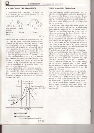 DISTRIEUID0R- Avanzador de Encendrdo
4. AVANZADORDELREGULADOR
EI avanzadordel requlado¡ aiusta la
drst¡rbuc-rrirrde encendrdobasadaen la
velocidad del motor.
/ r- --J ó A
/ (')'r / (t 1
/--,h
^-¿ ^ /  --r ,,- /- )
'{¿3 l------{Z- a-H
lOta
f;Ia¡e
bl(rrdad &I Bqja
vehicr.io
Aqulo de Peq,€ño
OHP16
Puesto que eI trempo de propaqéc-idn de
Ia .I.Ismaes casr co stente independielr-
temente de .Ie velocldad de.l moto¡ (cuan
do Ia ¡elacrdn de erre-combust.rb.Ie e;
constante) eI ángu.Iodel crgueñs] durc!
te el pe¡jodo de p¡opagacidrtde la lle-
ms aumentss medidaque aumentaIa velo
crdad del motor. Errot.ras palabras, eT
trempo de propagacidrrde 16 llama se
als196 ¡elativsmente (gr < gr) a medrda
que aumentaIé velocldad de.l-moto¡, por
lo que la ourva que rndica el dnqulo éI
c¡queñal a la presidn mdximade combus-
t¡dn se despleza a la de¡echa como se
nuestla a cont.inuacidn.
consecuentemente , el ¡equlador avanz€
la d¡strrbuc-idn del encendidoe medida
que Éumel|tsla velocidsd del motor para
que ls p¡esidn mdlmade combusLrdnse
produzcs siemp¡e a una posicidn de I09
despuis de.l PI'4S.
CONSTRUCCIONY OPERACION
Los contrapesos estdn iostalados en el
eje de-l d¡strrburdo¡ mediante pa$adores
de soporte. La Ieva y Ia placa de levas
estdn enroscadasa Ia parte supefro¡ de.l
eje deI dlstn.rburdo! para poder cambla¡
sus pos¡c¡ones relat ¡vas er la dlreccrúrl
de la rotacidn.
fl avalT¿rdurdel rcqulador hace gr¡ar .la
Ieva con relacidn al eje del dlstrrburdr¡
empleandoel aumentade la fueaza centfi
fuga de los cont¡apesos que giran con eI
eje, pa¡a évanza¡ Ia d-istrlbLrcidn de e-
bertufa de .Ios platinoÉ.
lln extlemo de cada reso¡te del ¡egulador
estd enganchsdoaI pesado¡ de sopo¡Le de
contlepe6o en el eje del distrrbo1do¡ y
el otrcr extremo en e.l pasgdor de sopo¡te
del aesorte en lá placa de leva6. MsnLle
rrerrlus corrttapesoscer¡sdos mre¡rt¡asIf
velocidsd del moto¡ es baja.
A medldaque grra el eje del d.istrrbur-
do¡, 1()6crJntrapesoscor¡ empujadoshacia
afue¡a e !o! u a los pasadoresde sopor
te de 106 contlapesos, haciendo que Ia
placa de levas gí¡e con respecto áI eje
de1 drstrrbuldor, hasta que Is fuerza
centrifuga equil-rbre Ia fuerza de.I feau!
Le de Ia leve. Puesto que le .Ieva estd
integlado en Ia plece de .Ieves, grre Le!
b.Ldnen Ia ¡ni6maproporcrdn (8) y en Ia
mismadr!eccidn.
Po¡ lo tanto, Ia dretribucidn de abentu-
ra de los plst¡rr(rs se abrerren 09 pers
avanza¡ ls dist¡rbucrdn del encendido,
El passdo¡ gura esLd p¡ovrsto paDadeLer
minÉr el dngulo de avance¡ndximo.Cuando
la muescade la placs de .Ievas se pone
en cortacto con este paGadotguia, nL)
tien€ Iuoa¡ rot.acidn adiclonal Dara eI
avarrce(óc¡r .Io tarlto, adlciorlalmente tlo
IP¡esuil
al
A,grErede ]a
dlstrj,b'cri r
0-sdr aúIsta Ia
wl(Erdad del firto¡
lucio de Ia
cc¡rbrsLrdrl
ErÉerdid)
02
Agultj del clgLEñ€I
OHP16
 