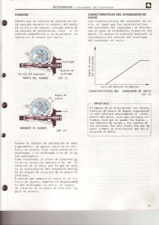 DISTRIBUIoOR- Ava'rzado¡ del fnce.rdldo
o
FUNCION
.
Puesto que la válvula de obtufacido es-
td ce¡reda durante eI ¡alenti del motor,
el orificio de avance, situado ant-es de
le válvula de acele.acidn, está a la
p¡esidn atmosfé¡ica y no se p¡oduce la
ope¡ecidn de avance por vacicr,
Diaf¡aqñÉ
Res0.t€ é
di afragnE
OHP19
CARACTERISTICASDELAVANZADORDE
VACIO
Las ca¡acteristrcas del avanzador de va-
cio, al igual que las caracteristicas
del avanzador del regulador, se dete.mr-
nan en base al ¡endimiento requerido del
motor. El avance se controla mediante ]a
¡esisLencia del fesorte del diafraqma
del avanzado¡ de vacio,
Varilla del als¿dr
ANÍES DIL AVANCE
6ó
d15
V&io él
CARACIERISTICAS
nüIt+le é adrusldi
DEL AVANZADORDEVACIO
OHP20
IMPORTANTE!
OHP19
Cuando la vdlvula de obt.uracidn se abre
Iigerament.e, se gerera vacio en eI ori-
ficio de avance. Este vacio actdé en el
diefragma, y el diafragma trra de Ie ba
f!a avanzádora.
fomo resultsdu. ¡a placa de plat rrrus qr
ra en ]a di.eccidn opuesta a la de Ia
rotacidn de la leva, pof lo que se avan
zá lá drsl rrbuc¡Jn dpl er'ccndrdu medra;
te el ánquJu dF rotaciJr de la placa o-
platinos.
A medida que aumenla el vacio en el ori
fr( io de dvaf|ce, aumerla Fl desplazarua-t
lo del drafragoa. ps decrr. Fl a||gulu
de rotacidn de Ia pláca de platrnos (álI
qúl o de ávance) .
El empleode un d stribuidor con caracte
risticas de evance de drrgu.loinápropiedt
no sdlo sf€ctsrd adv¿rBsmen[€et re||d.i-
niento del motor, sino que, en casos ex-
tremos, h€rd que se quemenIss btiji€s t
Ias v¿¡lvu]as de escape y las cabezea de
los piston€s, Por ests razdn, hay qu6 €q
plean siempre un dist.ribu-idut que ses s-
orooi€do sI mljt()t.
DURANIEEL AVANCE
o
21
 