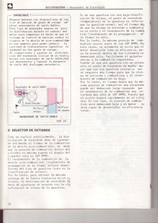 DISTRIEUIDoR- Avanzadorde Encendidu
IIiIPORTANTE!
Algunos motores co¡¡ dispüsi¿ivos de con
lr;l dF é'nrsrdn de qases dp esr"p" em:
plean avanzado¡esde vacio dobles.
Est.s tipo de avsnzado¡ avanza un poco
la drstrrbucrdn duraote el ralenti del
motor pa,'a comper¡sarel hecho de que el
sistema de co¡rlrol de emisidn redu.e la
riqueza de la mezcla de aire-conbustible
en ese m¡rment.opaaa poder ¡edLrci¡ la
ca'rt idad de hidrocarbu¡'os (gasolina no
quemada)en los gases de escape,
Al .inspecc¡onar y ájustsr ls dist.jbu-
ciórr del e¡¡cendido inicjsl de un distri
burdor cr)n av¡¡rzsdo|.de vac.ir..rdoble,ha!
que descunectá¡ y taporar la matrquerg
de vscio d€l diafragma secundar.io,
51 se usa qasolina con una baia clasifi_
cacidn de octano. el ounto de encendido
(tempefatuna)de la gasolina es inferio¡
que la geso-linanormal, asi e.l tleñpo és
de qLreIe chispa se enciende y combustto
ne es corto y el rendimie¡lto de Ia confr-s
tidn (rendimiento de 1a pr:opagacirin de
le 11ane)es alto.
Po¡ 1(l tento. la m¿ximao¡esidn de com-
bustidn ocu¡re antes de los Ios DPP1S.Por
esta ¡¿zdn, no sol€mentese evLta que el
muLu¡dese¡rolle tods su ef¡crerrcra, pe-
ao la paesidn dentro de .l()6cilind¡os es
demasiadoalta, facrlitando el golpeteo
debido a le corhbustidnespontdnee.
Cuandose usa una gasolina con un oct6no
alto el punto de encendidoes mucho ma-
yor que coh una gasol)fra ofdinafre asi
se aequiere n¿s tiempo psra que 1a chis-
pa se encienda y combustioney el ¡endi-
miento de combustidnes bajo.
Pol^lu tento, e.I tiernpo h€st€ que Is md-
xima p¡esidn de combustidosee elcanzade
puede ser deñasiadolarqo causando que
el rendimiento de ls combustidnsea re-
be¡:dadamds slld de 109 DPI4S.PuesLoque
el pistdn bajs¡d rdpidsmenteen el cili¡]
dro, En tal csso, la paesidn de combu6-
tirin send demasiadobaje y eI moto! no
será capaz de deasrrollar su eficienc¡a
totsI.r"'T+.ir
uflfrcÍl
& avaEe
AVANZADORD€ VACIODOELE
OHP20
6. SELECTORDEOCTANOS
Comcrse expl-icd anteniormenter Ie dis-
trrbucrdn de errcendidodebe de aiuster-
se esLimandoel tlempo de Ia combustidn
de le mezcla aire-combustible, de modo
qúe la p¡esidn de combustidndentro de]
crlindro es máxLmscuendoel dnqulo del
cigLreñal está en 10e DPMS.
El rendÍmiento de la combustldnde la
mezcla aire-combustible (nendimientode
propaqacidn de Ia llama) dj.flefe depen_
diendo de] Lipo de gésolina (esto es la
clas i frcac idn de octano).
PrJf lu tani u, para ubler,Fr la máxima
venteja de la fuerza explosiva en el ci
lindro, la distribucidn de errcendrdode
be¡á de ajusta¡se de acuerdDcon la cla
srficac¡d¡' ae u¿laru dF lá gasullna.
AvaPadi¡ de v{jo d-b1e
0r.Lfrcid
 