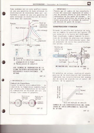 DISTRIBUIDoR- Avanzadorde Encenoroo
Comopodemosve¡ en este grdfico cuando
se usa una gasolina de bajo ocLanaje Ia
distribucidn de encendidodebe sef ¡e-
tardada y cuandose us€ una gasolina de
elto octanaje la distrtbucidn de encen-
dido debe se¡ avanzada,
P¡€siü Nir,€I de
cdürstid.l
esFürtrirea
Bajo q:tsEje
Alto mtaEje
',_.-/9jlo
.
-   crffpaesÍn
l!Ú
A{
OHP21
REFERENCIA
ConbustidnEspontdnGe
Cusndola mezclsaire-combuslible
comprjmidale tempersturaaumentsnssra
que alcsnza una tempcrÉtu¡:aen le cuel
eI combustiblese enciendeaün srn u¡ra
chispa. fgtcr csusaeI golpeteo.
frfr'#,i
. 7/-
el
O &Eendió
LOS TIEIIPOSD€ PROPAGACION
LLAI.IADIFIERENDEPENDIENDO
DIFERENTESCLASIFICACIONES
OCTAÑO
O Irúcr¡i é .la cr-fifuctiüt (cqd€f¡zja
prqqaiü é la UsrE)
O llixirE pr€sidndecqrbrotiü
II4PORIANTE!
Puesto oue e1 cambio de las carscterrs-
ticas del avanzador empleandoeI selec-
to¡ de octanos sfecta en g¡an rnedid€ lg
naturaleza de los qases de escape, no
se instal€n selectores de ocLanos en mo
tures provrslos de srslFmss de cünlrol
de emisidn de oases de escaoe.
CONSTRUCCIONY FUNCION
llrnendo1a perllla del selecto¡ de {rcta
,ros se canbia .la pos)c.idn del qarrcho(?)
con re]acidn a Ia barra del diafragma.
furno¡esultado, canble tembidr,la pos¡-
cidn de la placa de plat.inos co ¡espec-
to a ]a leva del dlst.nibuidor pafa dar
al evanzado¡de vacio Ies cafacteristi-
ces ar. iba indicadas.
el sjuste
eftceftdrdo
deI avanza
valor d;
bn-----*oPtls
D€ LA
D€ LAs
IfCANIS¡40DELSELECTORDE OCTANO
OHP22
El selector de r)cteno real iza
dÍstr¡buc idn del
carectenist icas
p¡eciso de.Ie
cambiendolas
do¡ de vacio
octano de la
de ecueadocon e.l
gasolÍne.
9iH
+tt
-Í
!f,
a:I;l
¿ti5
Avsrzadj
/'--l
Retérdado
V¿io del nllLiple de adnsldr
LAs CARACTIRISTICASD€L AVAN-
VACIOEMPLEANDOEL SELECIOR
CAMBIOD€
ZADBRD€
D€ OCIANO
OHP22
OHP22
23
 