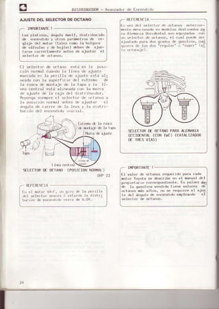 DISTRIBUIDOR- Avanzador de Encendrdo
AJUSTEDELSELECTORDEOCTANO
I¡,IPORIANTEI
Los platinos, ánqulo dwell, distribucion
de ence¡dido y otros pa.¿imetros de re-
qlajc dcl m¡rtor (tales co'no 1a holqura
dp válvulae ) 'r.
h',jias) dFbFr dp áj,'s-
társÉ correctamente aotes de aiuslar el
se.lector de oct.aros.
E.l selectcrr de octano está en 1a posr-
crrjn nor¡¡a] cuando la linea de ajuste
mafcada err le perilla de ajuste esta al ¡
r,{-ada(un.la sup.rf , re dci c¡lrrnu d;
la fosca de montaje de ia tapa y la li'
nea central estd alineada con la marca
de ajuste de la caja rlel drstrtburdor.
Rcponga sienpr¡r el .;elector de oct ¡'ros a
Ia posrcrdrr rormal antes de ajustaf cl
irgulo de c!Érrre de la l€va y 1a Llrstrr-
buc r{ln det errcenrlido LnrcraI.
ln vez del select.of d'r octal|us arter'of_
mer¡te mericionad¡r cn modelL,s ¿est rttados pg
ra Alemaor¿ occrd.¡¡tal son equrpados cor)
uri selector cle ¡rct.aros, el cual puede ser
¡justado para dos qrados de gasol ioa, c1ral
qLrrera de lus clos "r.qular" ti "sup.r" (41
R[FfRfNCIA
SII-ECTORD€ OCIANOPARAALET"IANIA
0CCIDENIAI-(coNTtüc)(CAIALIZADoR
D€ IRESVIAS)
fxt r€nDdl
ra9
,/l
SILECIORD€ OCTANO(POSII]IONNORI,IAL)
OAP 22 tl val{)r de octanos requeridrr para cada
motor loyola se desct'ibe err el manuol d|]1
pfopiet.árro c¡.rrr¿spondrerrt.e'tn paises dl
d¡i la qásol ina verdida tie¡e volorés de
octar'os más alt¡rs, ¡¡o se requiere e1 aius
te clel ¡'rqu1o de eir:endrdo emDloando el
sel ect.0r de octa¡,0s.
I¡,IPORIANTI!
RT-FI:RENCIA
Ir
'rl
motDr 4A-t, !¡r
dol ssl eol r)r a!allzrl
bur:rlr! de ef)cl)rididl)
qrf0 dc la p.rrrllr¡
(i fc t ard¡ la ¿ ist rr
¡)
 