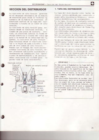 DISTRIBUIDoR- Seccidn de1 DrstfibuLdrrf
SECCIONDELDISTRIBUIDOR
La co¡rlente de alta tensidn generáda
en el devanedosecunda¡io de Ia bobrna
de encendidopasa desde el te¡minal se
cunda¡lu de la bobtna dc ef|cerrdrdr¡ai
electrodo central de Ia tapa deI dls-
trrbuidor a t¡avds de un cable de álta
tensidn.
La corriente de alta tensrdn pasa en-
Loncesdesdeel electrodo centrel, a
travds de una pieza de contacto cen-
traI, al electrodo Jateral er) forma de
chispe eléctfic€ a travds del ¡otor qÉ
gi¡a a Ie mit€d de la velocrdad del ci
gueñal. La co¡r¡eflle de slta ters¡üh
pasa entorlcesdesde el elect.¡odo late-
|.sl a le bujÍa de cada crlr'rdru a lre-
vds de ot¡u cable de altd tens-tú .
Puesto que el b.loquedel dtst¡iburdor
conduceco¡riente de alta t.errsidn,de-
ben of¡ece¡se suficient.e aislamtento y
rendiÍnrento de conduccidn. Las opere-
ciones de marttenimient.rry de servrc lu
deben rea.ljzarse co¡l cu.idad¡lpa¡a no
perdef nada de est.e rendrmrento.
Elect¡:r.iocs t.¡al
Piezade
c(r¡i4llJ
c,€ntml
(cs¡ü)rr)
Reslrrteé crf.Irtat¡ra-ert.Él
orificlo &
ventil exir
E]ectrud)
lsteml
Seper¿cidn
& e.ir€
Tapedel
dÍstrihrid)r'
otlP 23
1. TAPADELDISTRIBUIDOR
l-a tapa de] drstrrbuidor esLá hecha de
res¡r,a pouI d mu.ldFadapur rrryeterú". ¡
pusec alia rFS¡sto .rir lirmrca ¡ resrs-
tencia diel dct¡ica (de arslam¡enlo).
Etr la tapa, la pieza de contacto centfal
de carbdn se mantLe e en contacto co¡l el
pl.r:t ¡udu ( er,l r al dp alum|'rro ¿: L¡aves
del ¡eso¡te para distfibuir de folma fia
b.le la alla lerrsrJt,.
Los electrodos.laterales de a.lumr'¡ru es-
tan éspacradus F|| turno a la t¿jpd ) t-pcr
ben la corrlente de elta tensidn oesoe
el elect.rodo cent.el ¿ tfavis deI totor,
5e dd u¡la holgu¡a de ai¡'e de unos 0.8 mm
(0.0r1 pu]9. ) entre cada electrodo Iate-
ral y el€oifodo del rot.o¡ pa.a evitar in
te¡fe¡efic¡as cor, I¿ rolacrú.r del rutur.
Puest<-rque se qenera ozono debido a la
lonrzacicjn durante la desca¡ga de €lte
tens¡ún por estas sepsrac.Lrjnesde arre ,
se incorpo¡an pequeños orificios de veo-
t rlec rúrr err le taos y err la caja.
I¡4PORTANTEI
Si hey po.Ivo ó humedsden ls tape del di.s
t¡ibuidoi", puedenocui"ri r descargss de
-
alta tensidn en ls supe¡Ficie de la tep6,
csuaandoco¡tocii:cuitos entre loc e¡ec-
trodos. Por lo tsnt.o, si la teDa estd su
cie d hümede,hay que i impierlá con u;
oaño I imoio.
l-os electrodos Ietera¡es se oxidsn por
las descsrgas, p€ro ||o se sconsojs pulir
los con pspel de lija, po¡.qusse reducr-
tie el. lamaño del Blect¡odo later.sl, am-
pl.is¡rdo lá ssparecidn de sile y ceusendo
dificultedes pars creÉ¡r el srco. EIIo, s
su vez puede tamblén causar rediointa¡fe
renc-ias.
 