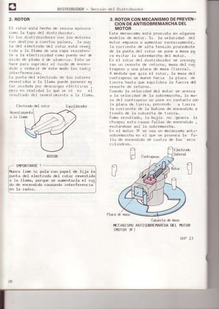 DISTRIBUIDOR- Seccrdn del DrstraDUluur
2. ROTOR
E.t rotor est¿ hecho de resina eprjxlca
como la tapa de1 drstrrburdo¡.
f¡ los dlst¡rbuldo¡es con los nuLur.es
corr destino a cre¡tos paises, la pun
ta del electrodo del ¡oto¡ está reves
t rd¿ a l¿ llamd oF ura , apa res¡ster'l
te a la electricrdad como pueda ser de
dxrdo de plomo d de aluminio. fsto se
hace pafa supfiml¡ el r.uido de encen-
d¡du y r.educrr d€ este modo las ¡adto
rnt er fefencias.
La punta del eleci.rodo de los ¡otores
¡evestidos a la l1ama puede parecer es
l¿r Lrjdada pur dF5r'¿1¡gdselpr rrr. as .
Pero en nealrdad 1o que se vd es el
resultado de.l revestlmlento a la llama.
3. ROTORCONMECANISMODEPREVEN-
CIONDEANTISOBREMARCHADEL
MOTOR
Este mecanismoest¡ provisto en algunos
oodelos de mot.o¡. Sr la velocidad del
moto¡ empieza a aumentaf excesivamente,
la cofrlente de alta tensidn p¡ocedenLe
de la punta del rotor se pone € masa pa
ra evrta¡ ia sobremarcha del moto¡.
E¡r el ¡otor del dtstrrbuldof se incorpo
ran un ¡esurLe de ¡eLor o, masa del con
t r¿ppsu ) r-'ra pla-¿ de masa (l rFrra).
A medida que grra el ¡otor, la masa de-I
contrapeso se mueve hacj.a Ia placa de
t-ierra hasl.a que equilibra Ia fuerza é]
.est)fte de ¡:et-orno.
Cuando.Ia ve.Ioc,idad del, r¡oLor se acerca
a la velocidad de Ia sobremarcha, la fia-
sa deI cont¡apeso se pone eD contacto csr
la placa de t.re¡¡a, ponrendo a tref¡a
la corrierrte de Ia bobrna de encendrdo a
t-ravds de Ia cubre¡t-a de tler¡a.
Comoresullado, la bujia no genera la
chispa; esto causa faLIas de encend.rdo ,
evitdndose asi Ia sobremarcha.
fn ef motor: lF se usa un mecan.LsmoanLr-
sobremarcha ef| el que se provoce Ia fa-
lld de encerrdrd,rdc cuat¡u de los sers
cr.Irnd¡os.
El€ctrJdr ól ¡ut-ur €qrrhbrador
a 1a I la¡a
pufila
ele
do de
,en Ia
ROTOR
IMPORfANIE!
Iime ni pula co¡r papel de lija la
deI electrodo del ¡otor revest.rdu
llama, porque se aunentaria eI rui
encendidocausandointerferencia
¡aoro.
}€CANI SI,]O
(l|0r0RlF)
Qberta & ftrsé
ANfI SOBREIT1ARCHADEL fiOIOR
OAP23
 