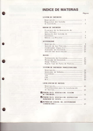 INDICEDEMATERIAS
SISIEHAD€ EI{CENDIDO
Descr lp, ¡ú||.......
ReqursrLusdel Srstema
de fn.c'rdrdu.-....
EOBINAD€ ENCENDIDO
P¡lrrcrpro de .Ia 6ene¡ac1órrde
Al.Lir Vultaje......
ope¡eción de.l Srstemade
fr)cendrdo.. . . . . . . .
Bobrna con Res¡stof...,.....,
DISTRIBUIDOR
Desc¡ipc1ón.. . . . . .
Seccrónde los Platrro$.,.,..
Co¡rder¡sado¡(Capecrlor).,.,...
Avanzadorde Errcend.rdo,.,.,.
Seccróndel Dtst¡1buldo¡......
BTJJIAS
Rend.Lm.Lentode.Encendrdo......
I',lecan.rsmode Encendrdo......
Rsngoférnrco.....
Bujias T.rpode Punta de P.Ist.Lrto..,. .. ...
SISTEÍiIADE ENCEiOIDOTRANSISIORIZADO
Desc¡ipc.rón.
Gene¡edorde
EfÉendedo¡
Págrna
I
I
42
l0
.t5
t>
25
5
6
27
29
to
t2
LOCALIZACIONDE AVERIA5
Desctrpcrón.. . , . . .
Pr¡¡cedimrent¡¡sp""" l" ru""rit""ráu'
de Averia$..,....,
E PRUESAENEL vEl{IcuL0DELsIsTEíA
D€ENCENDIDO......
E pRuranENELvEHIcuLoD€LDlsposlTrvo
AVANZADORDECHISPA.........
E REPARACIBNGENERALo€L DISTRIBUIoOR
(c0NvFNcIoNAt)..................-...-.
IIA.
DLI.
45
45
 