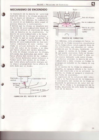 BUJIAS- ¡4ecanrsmode [ncer)drdu
MECANISMODEENCENDIDO
La explosidn de Ia mezcla de ai¡e-com
brrstlble deb¡do a la chrsoa o¡uduc1da-
po¡ le bujia se denonfna no¡malrnente
combustidn. srn embargo,la combustidn
no oculre efi ufl momeflto,pe¡o sigue eI
proceso descrrto a continLtacidn.
A medidaque la chispa se desplaza po¡
la mezcla de aire-combustible desde el
elect¡odo centfal al electrodo de masa,
comosa muestra en Ia rlustracidr¡, Ia
mezcl€ de al¡e -combustrbl e a 1o largo
del trayecto de la chrspa se actrva y
se fotma Io que se suele denoftinef ,,nü
cleo de Ia llarEr'. Las mol.eculgs de 1l
mezcla de eire-combusLible en los con-
tolnos inmedietos de este ¡tdcleo de
ll€m€ se act.ivan medLante.Ia propéga-
cidn del calor de Ia chrspe, y se empu
jan hacie afuere del nücleo mediante
la onde de choquecreada po¡ la chispa,
ectlvafido las molicula6 aue están mds
hacia sfue¡a del celtro de Is combus-
tidn. Estas moléculss pasarrentorEes a
focnsr psrte del nücl.eode Ia l.Iama ,
que trerre chu¡e suf¡c¡ehLe ene¡g-iepa-
¡a segu-i¡ p¡op¿gdldosehac-ia afueaa de
este modopon si mismcr.
FORI4ACIONDELNUCLEODE LA LLAI'IA
PRoCESoDE Co¡t8USftoN
Srr¡ embargo,esta propagac-|dlhacia e-
fuera de .la lla¡na ehcuentra ¡es.rst.encla
en la temperatufa reletlvamelte baja de
los elect.fodos, que absorbe¡ eI celo¡
pr(rducidopo¡ .1achrspa, be¡d.iendo ssi
a apagar el ¡¡ücler.¡de la l¡ama antes
de que puede rnic.ianse. Estr..¡se derrr..lrnr-
nerrextlncrdn del electr.odr..¡"y debe so-
lucrr.rrgrse-mectrarttecactarruevachtspe
e.I r'rtent.ar L¡rrcehdef1s mezclg de stre-
combuatrble y debe crearse u.l tiempo de
pfopagacidn estable er| Ie cdma¡ade com
bustrd||.
Sr e.l ¡ücleo de ls llama es dema6iado
pequeño,Io apega¡d debrdo a la extrn-
c-Ldndel electfodo y no se ectlvard la
mezcla. La llama se spagal.¿y ucu¡rr¡d
una fálla de ence dido,
Le supres-idnde Ia extinctdn del elec-
trodo y la facrlrtsc.idfl de le expst¡sron
y crecrmie|to del oücleo de le l]6ma se
mejolará la ge||erecldll de cal¡r del. nü-
cleo de Ie llama y la pJ:opagacidnde Ia
misme,mejorandode este modola combus
tidrr de .la mezcla,
{ils e¡r c(rülstx)n
¡bzc.Iaé are-
c(nt|-sfuble sr r
q-s¡Ér
a
arjra
Nbleo é
Ia llaÉ
29
 
