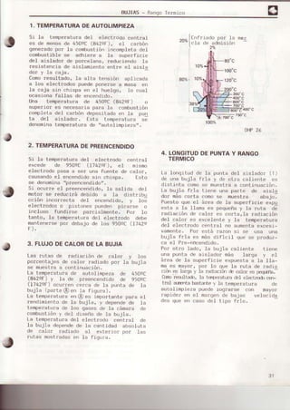 BUJIAS- Rangolermico
1. TEMPERATURADEAUTOLIMPIEZA
Si Ia tempe¡atura del electrodo centrsl
es de menosde 450sC(842qF), ei caloon
qeneradopor la combustiónincompleta del
combustible se adhiere a la supe¡ficie
del aislador de po¡celana. reduciendo Ia
resistencia de eislamiento entre e.I aisla
dor y la caja.
Como¡esultado, Ia alta tensión aplicada
a los electlodos puedeoonerse a masa en
la caja sin chispa en el huelgo, Lo cua.I
ocasiona fallas de encendido.
Una temperatu¡a de 450sC(842sF) o
soperro¡ es necesa¡ia para la combustión
completa del carbón depositado en fa pun
ta del aisLador. Esta tempe¡etura se
denominatemperaturade,,aotollmpieze,'.
2. TEMPERATURADEPREENCENDIDO
Si ]a temperaturá del elect¡odo cent¡€.I
excede de 950sC (l742eF), eI mismo
electrodo pasa e 6e¡ una fuente de calor,
causandoeI encendidosin chisps. Esto
se denominairp¡eencendidorr,
Si ocurre el p¡eencendido, Ia salida deI
hotor se ¡educiré debido a Ie dist¡ibu
cción iñcorrecte de.I encendido. v Io;
electrodos o pistones pueden pica;se o
incluso fundirse psrcíalmente. Po¡ Io
tanto, Ia tomperalu¡a de] ele,ctrodo debe
mentene¡sepor debajo de los 950eC(1742e
3. FLUJODECALORDELA BUJIA
Les rutas de radieción de celor y los
po¡centajes de cslo¡ ¡adiado por la bujia
se muestta a continuación.
L€ tenperatu¡a de autolimDeza de 4509C
(8429F) y la de preencendido de 9509C
(1742-oF)ocurren cerca de la punta de Ia
bujia (pa¡le @ en la fiqupa).
La tempelatu¡a en@es impo¡tente para el
¡endimiento de ]a bujia, y dependede la
tempe¡atu¡a de ]os qases de la cámare de
conbustión y de] dispño de ta bLrJia.
La temperatura del electrodo central de
]a bujia dependede la cantidad absoluta
de calor radiado al erertor por ]aq
¡utas mostradasen la figura.
700"
400'c
79oqC
750'C
OHP26
4. LONGITUDDEPUNTAY RANGO
TERMICO
La longitud de la punta del aisledor (T)
de una bujia fria y de ot¡a caliente es
distinta comoEe muestra a continueción.
La bujia frie tiene una papte de aisla
dor máscorta comose muest¡a aba.io.
Puesto qlie eI á¡ea de Is superficie e;p'l
esta e Ié l]ama es pequeñay le !u!a oe
rodiación de calo¡ es corta,Ia rediación
de.I calor es excelente y la temperatura
del electrodo centr€f no eumentaexcesi-
vamente, Po¡ está lazon si se usa une
bujia f¡ia es másdificil que se produz-
ca eI P¡e-encendido.
Por otro ledo, ta bujie caliente tiene
une punta de ai6]ado! más larga y eI
áfea de la superFicie exDuestaa la IIa-
maes meyo¡, po¡ .Io qle Ia ruta de ¡adia
cim es Ia$€ ¡ Ia radiacrmé calor es Feqrfu.-
CqrDresuLld, la ts¡reratLrE éI eleclrodo c€rF
lrel ajrente bast¿ntey la temoer€tur¿
300"c
600'c
de
aulolimpieza puede loqrarse con Oayo¡
rapidez en eI ñargen de bajas velocida
des que en caso del tipo f¡io.
20%
t.
1;t
nf¡iado po¡ Ia
Ia de admisión
2%
80%l I
80"c
't00'c
120"c
2oo"c
a
100%
31
 