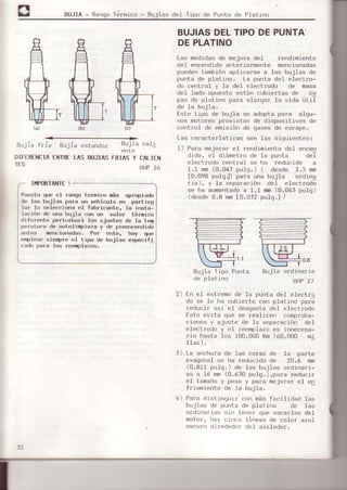 BUJIA - Rango Térmico - Bujias de] Tipo de Punta de Platino
óuJra rrla Éulra estendar
DIFEREI{CIAENTRELAS BUJIAS
IIfORTA¡IfE !
BUJIASDELTIPODEPUNTA'
DEPLATINO
Las medj.dasde nejora del rendimiento
del encendidoanteriormente mencionadas
puedentambién aplicarse a las bujias de
punte de platino. La punta del electro-
do central y l-a del electrodo de ñasa
del Iado opúesto están cubie¡tas de cq
pas de pletino p6¡é éIa¡ga¡ la vida úti]
de la bujia.
tste tipo de bujia se edopta para alqu-
nos moLotesDrovistos de disDositivos de
control de emisión de gases de escape.
Las caracte¡isticas son las siguientes¡
I) Pera rnejorar eI rendimiento del encen
dido, el diámet¡o de 10 punts deT
electrodo central se ha reducido a
LI mm(0.04, pulq.) ( desde 2.5 mn
[0.098 pu].qJ) pa.a une bujia o¡ding
riá), y Ia separeci6n del elect¡odo
se ha aumentados 1.1 flm (0.04, pulq)
(desde0.8 rnm[0.0]2 putg.l )
Bujia Tipo Punta
de platino
Bujie ordine¡ia
OHP21
2) En el ext¡emo de Ie punt6 del elect¡o
do 6e Ie ha cubierto con platino perá
reducir asi eI desgéÉtedel electlodo
Esto evita que se resliceñ comproba-
ciones y ejuste de Ia 6eparáción del
elect¡odo y eI reemplazoes innecesa-
rio hasta los 100,000 Km(60,000 m.i
Ilas).
l) La anchura de las caras de Ia parte
exagonaf se ha ¡educido de 20.6 mm
(0.8I1 pulg.) de Ias bujias ordinari-
as a L6 mm(0.610 pu]g,),pare reduci¡
eI tameñoy peso y para mejora¡ el en
f¡iamiento de Ia bujie,
4) Pa¡a distinguir con más facilidad las
bujias de punta de platino de las
ordinarias sin tener que sacarlas del
motor, hay cinco fineas de color azul
oscuro al rFdedor del aislado¡.
ente
FRIAS Y CALIEI{
OHP26
Puesto qrre el rango teríico náa spropiado
de lsa bujias perE un vehiculo en particu
ler lo seleccioná el fabricante. Ia insta-
lsción de une buJiE con un v€Ior téroico
diferente perturberá ]os Éjustes de I€ tem
perstura d€ sutolirpié¿s y de preericehdid;
antes mencioñsdas. Por esto, hay qus
e4lea. si€nlpre eI tipo de bujias especifi
cado p€ra Ios reer¡pl€zoa.
 