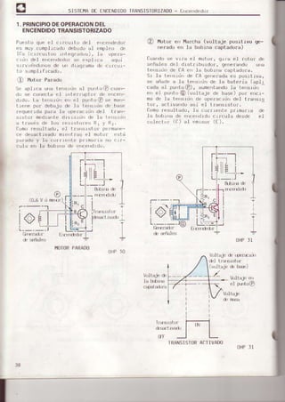 5I5TEI4ADE ENCINOID0IRANSISTURIZA00- F-',cerrd€dof
1. PRINCIPIODEOPERACIONDEL
ENCENDIDOTRANSISTORIZADO
Pur:st o que sl c Llcurt o del ence¡rdedor
Is muy compl Lcado deirrdo al .rmplro Lltl
f r., u.r ,. . r-n . r,,5 ld p,r.-
,, d-l ,
'.',d,d
I s ,.Jl. J q'i
s u v rirrdonos de uri il raq.ama dc c |lrc! r-
iLr srmp]rf rcadll.
O Motor Parado
Sl aplrca urra tr¡rsrrir al prrto@ r:u::r-
d'r lJe co'rcctá cL 1nt€rruplL,r'rlc ¡¡rce¡-
dLdu. la tersLdr crr r:l purlo@ sr m::¡-
i rene por debaj¡r clt, la ie'rsrd¡r d{, base
ruquerrda pala la r-rpcracrritrdel lrar-
| .,,r m d,,r,l, ort | ,r r, JL I , Lr r -,
a ir?vds de lorr rr:ll|lilort.!J nLy rir.
f{,mo resulirrdu, el t frrr;rsior p(,r'r¡r¡rtr,-
.e desact rvado rnrerrtrar el notr)f .sti
ir¡rado y 1a (:urrr{rrriLr pj r¡¡rr 1a 0 .rr-
f!l¡ e'r la trobÍr.r d(' r'r|(rr¡rdrdo.
R)l)||ür(l
f0.6v
t40l0RtARAt)0
Ullt l0
@ n"tu¡ e,' Marcha (voltaje posrLrvo qe-
rerado en 1a bobrna captadora)
luando se vrra el motor, glra el rotof de
rreñales del dLsf¡rbüLdor, qenefahd0 una
tersr¡rr de CA eI la boblrra capt.arjr)ra.
Sr la tersLOn de CA qe|erada (js posltrva,
sc añade a la t¿:rrsrdn de la bateria (aplr
cada al purto@), aumerit.ardola le.rsrd'r
r:rr el prrrr r @ (voltaje de base) por. encr-
ma d.r la tersr(jI clc operacrdn del t¡a s1s
'''r , i, Lv, ,l ¿', r'l lrür,: r:luJ.
Comuresullaclu, la r:oLr.rerrte prrmaf¡a de
la bobL'ra de erce|drdo cLrcula desde e1
coler:1r,r' (a) :¡l enrsor' (f ).
&$r'ta dl
r- --._:l
L,____
I)HP
l
v
I3I
loli aJe dl
1a |ribÍür
VO.liajo dL ¡:pe¡:t]IL'|
(v(nlaje de b¡$)
Vultrj, P|l
cr unul¿l
VOltaje
I llit__:__=
I ti
L::--
lrrrttlLl¡
38
IfT
TRANSISTORAf--TIVADO
UHPJ]
 