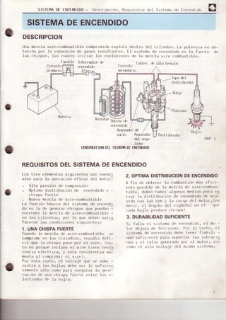 SISTEI"IADE ENCENDIDO- Descrrpcr¿rr, ReqursrtLis del Slstema de fncendrdo
O
SISTEMADEENCENDIDO
DESCRIPCION
Ur)amezcla arre-combustrble comp|rmrda explL¡ta der)tfLr dcl crlrndro. l.a potencra es ob-
Le¡rrda pof Ia expa'rslón de qases t0sultanles. LI ststoma de errcendrdo r's 1a fue|te de
las chrspa:r, las cuaI..s rrrcraü I¿s c,xplosro'res de la mozrl¡ arre(.ombusLrble.
ftbüle l rfÉrrLpt,rr d t.rtlcs .JL,atla Lt¡ur¡i
Crr
"-urtlj
CIL.l]rtll
lapa del
R(rün'
Báterra
{}¡rr d,
del r'€qF
TI}EIRIIIft t¡I SISIFTqtf F]TIN)IIn
REOUISITOSDELSISTEMADEENCENDIDO
Los tres elementos srgutenles s{Jn ()s(,')cl
¿I.s pi¡rJ Ji, up"rr' rór' r.fi',,2 J l m,r'r:
. Alta pr0sr¡n de c0mplesróD
. Optrma dLstr rbucrón de f|cendrdo y
chr spa Fuorlo
. BLrenamL'zch de arle-.omburitrble
La fur)cróir básLca del slslema de enrendr
du cs lá o, qr'¡r,rrr r hrspúr q r. pued"r' -
errcerlder la mozcla de ¿rle-combustlble -
en los L-rlrrdros, por' lo que cJebensatrS
f¿,re s| r¿s ¡u dr' rü,' j . q,||-¡l-:.:
1. UNACHISPAFUERTE
Cuando 1a mezc-'.Iadt' alr'c-combustrble se
coflpr'|me err Ios crlrndros, Iesulta drfi-
crI que Ia chrspa pasL' por ei arre. (es-
lo es porque rncluso r.1 arre' tr[,')rr ¡r,sLs
Ltsn,rb -li' lr rr a, ¡ ' sla r' ,sL"n, ra au-
menta al romprrmrr t,l aLro).
Por esta fazór), e.I vollaje qut' sL, suml -
nrstra a las bujjas dobo sl'r lrr sulrcr.,n
ItsmFr,l- allu uru pá,o ¡
-grrur
la g r'*
racran de ulla chrspa fuerle eftre t¡rs e-
lectfodos de la bujia.
2. OPTIMADISTRIBUCIONDEENCENDIDO
A lin do ol)terir'I! rombuslrórr más efrcr-
fntÉ posrbl('.l.r la mo/.1a do arll'_.r)mbus-
trb1e, dc'b0rrh¡bet alqrrrrtJ!rmodlos pala va
¡ r¡r lrr rllstrrbu.lórr dt' errcor)dldo de acu-
f¡do Lo¡r larj rpm y la calqa doi moior',(r's
de.rr, L'l árqulo dL'l .lqiiL'iial f'r el qLr.
rada bujia plOduce chIspa)
3. DURABILIDADSUFICIENTE
Sr fall¿ r't rrrst-emade err('t'rrdrrltr,el rno -
tor dejali d| funcroriaf. t'of lo larito, e1
slstema dL'o¡lr'errdrdo dL'be terrer frsbtlr -
dad sufrcr(.rLe para sopo¡.tat larj vlbfacrL)
neri y el ral(if qerrelado pol el m¡rtor, asi
rom{r e1 att{i voltajo clfl mrsmo srstema.
it,jía
Drslr rl){l|(1'
t)HP1
o
 