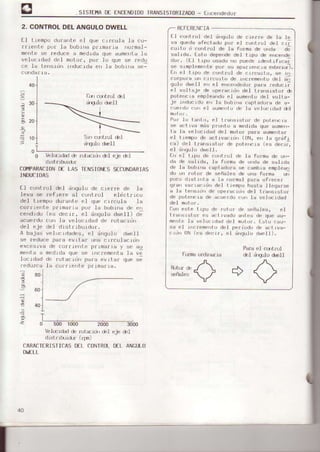 SISTEfllA0€ ENCENDID0IRANSISToRIZAD0- f¡rcendedo¡
2. CONTROLDELANGULODWELL
E-I trempo du¡ante eI que circula -la co-
rriente pof .Labobrna pfimaf.ia nornal-
mentese ¡educe a medldaque aumenta.la
velocrdad del motor, por Lo que se ¡edu
ce la tcnsrLrrrtrducjda err la b,¡br¡a sel
Sin cst¡ol del
üqlo drell
El cortr¡rl de1 ¿r'qulo de c¡ej:xe de la te
va queddsTFct.adupur el cu"t.'o.l dpl cr¡
curtu o cu,,trul de la furma de oldd d;
sállda. Esto dependede] trpo de ence'rde
du/, rLl lrpo usudu ¡,o puede rdp,,L¡frcai
se slmplemer¡tepor: su aparrerrcraexteflr|¡),
Eñ el t Lpo d€ cof|trol ds crrcuito, se rn
ci-rrp,r¡aur ( rrcurt¡r de
"rc¡emertu
det i;
qulu ddell e,, el er,Le',dedurparu reducri
el voltaje de operacrdrrdeI traf|s.rsror e
poterlcie emplesr¡doel sume|ltudel volts-
je ir'ducrdo €ñ ls bobrr¡scaptadofs c,€ a-
cuerdo cor el aume|lt¡rde lá velocrdad drl
Por 1u ts'rt.o, el tra'rsrctur de pote||cra
se sctrve mds prolto e medide que sum€n-
ta ]a velocidsd del molon pe.e sum€l|te¡
€l tiempo de actrvacidn (0N, el| 1a q¡dfl
cs) d€l t¡ensicto¡ de pot.elcje (es oecrl,
el d'rgu.lodwelI .
t'r el tipo de c¡rntrol de Ia fo¡ma de on-
ds de selids, la fo¡ma de o ds de calrds
de Is bob.inccsptedore se csobja emplesr)
do un not.or dB señales de una fonms url
poco distint€ a Ia normsl pars ofrecer
9¡:ar variacidl| deI t iemp¡.)hss¿s Il.eqsrse
a 1e t€||sidn de operac.iünde] t¡:sncistor
de po!€ncia de acuei:doco|l Is v€]ocroso
deI motor.
REFERENCIA
oon este L'lpo de r¡rt.or ds seña.¡ec, eJ
l,rárs!stor es sct ivado al|tBc dc que eu-
fiefrle le velocidad de] motor. Esto cau-
s€ el r.rlcreme'¡todeJ perir.rdode activs-
ctd'r UN (€s deci¡, el dlguto d|¡,ell).
Fofftr ordl ll¡ra
Pala eI c(,t¡ol
del üqulo d^EIl
40
-30
ll0
L-
o Vel(Erdad& n-¡t¿¡ür del eje &I
distribuidr
COI.IPARACIOND€ LAs TENSIOIIESSECI.'NDARIAS
INDUCIDAS
El control deL dngulo de cierre de .la
leva ae refrere eI contro.L eldctricr.r
del tlempo durante el que circuls la
co¡fi efr
cenotoo
acue¡do
del eje
A bajas
6€ fedu
|nefltae
Ioc.ided
Ieduzca
te primeria por .Ia bobiña de err
(es decif, eI dnqulo dweit) de
con la velocided de rotacidn
del dLstfrburdor,
vel ocidades, el dngulo dwelI
ce pa¡a evjLar uns c¡rculacidn
a de co¡i:-rentep¡lma¡ig y se au
medtdaque se ittc¡ementela ve
de ¡otacrdn para evitar que se
.1,éc0r.nrel|te pl:jfi a¡ra. n"t¡¿A A ,A!'eMes
V¡
/
r/
14 80
.t 60
3.
L-.=-0 500 1000 2000 3000
b]ccr&d de nrtaidrl &I eje del
distrrhridr (fgn)
CARACTERISfICASDEL CONTROLDEL ANGULO
Dl¡,ELL
&.rrcqltrul de.I
¿rEUIod¡e]l
 