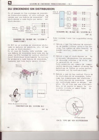 SISTIMA DI INCINDIDOTRANSISTORIZADO- DLI
DtI {ENCENDIDOSINDISTRIBUIDOR}
fn e] pasado erl los s-Lsiemasde encendr-
do transrst-o¡1zados, €l alt-o vultaje ge
nelado por ura bob-t'ra de e'rcendrdo fud
drstrrburdo a cada bujia por medro del
drstrrburdL¡f.
DI
tst e
Orlil frb,J'dn &Lii$
OIACRA¡4ADLI BIOQULOCL5ISITI4AA
IRANSISTORES
tl Dt.l es un s|siema de enc¿,ndrduurrra-
zadu en motofes de gasolrria, otc. el 1!al
no usa un drst r lbu tdof.
fn eI caso dc Toyota, este slstema usa
ulla boblla de encendrdo para cáda dos bu
jras. l-d t:F- ,J,roao o, cur,tl.l el'Llfi:
rrroo) dlstrlbuye duectamente Ia corrrcn
te plrr¡¡,I La a cadJ buorf|s dp erc¡|ldrou.
causendo que (-'adabujia gerrrrrechrspa.
Sersf d. ¡src rt] .¡. la levá
CONSTRUCCION DtI
OHP]6
t) Debrdo a que Jas bobilas de ehcendt-
do se puedel (--olocar cefca a ]as bu-
j.as, ius LdolF,s d, ul1¿ ierrsrrj¡, sp
puede¡r acortar, reductendo asi el
2) Debrdo a que el drstrrburdor se ha
el rfirnado, desapa¡ecen Ias pérdtdas
de .Jescafga rftt.e¡nas y se evj¡a asr
1a gerretac rdrr de rurdo,
I-st.a reduccrdn de1 nümenode compu-
fientes mecárricos t.ambrd el Lml an las
molest ras de fallas e est.es part.es,
mejora du asi la confrabll1dad.
l) Debldo a que no hay cofrt.rol fisrco dl
Ia drstl Lbuc¡drl de encendrdo, t.ales
como las drmel|stones del elect.rodo ,
la d l st ¡ r buc ldn de enceld rdo F,ueoe
sel corrtrolada sobre un mál.gen am-
plro. (frr el t ipo que usa drstrrbul-
dof, sr el ava c(_'es nayor, la L-o-
j fle||t. crfcula {rn ambos lados
l0¡i el ¡.ct r0dos.)
1,..¡ri.(t'i Rb!¡.h
.rr¡drd)
AÍ]RAMADLL BLOQUEDfL
AHPJ6
srslema t iene las sigul€nt_es venta
tlÉt¡dr lai€ml
fN fL IIPO QUI UsADISIRIBUIDOR
SISTEHADLI
DELSISIEIIIA
 