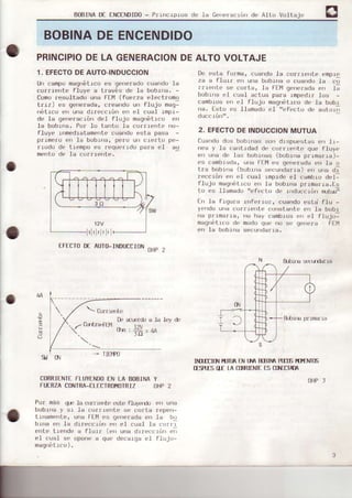 BoBINADf ENCENDIDo- PlrocLpros de Ia Ceneracr¿Jrrde AILo VolLaje
BOBINADEENCENDIDO
PRINCIPIODELA GENERACION
1. EFECTODEAUTO-INDUCCION
Un campo maqDótLco€'s ge¡re¡ado cuando la
corrrente fluye a través de Ia boblrJa. -
ComDresultado u')a FElvl(fuerza elect¡omo
tr r,/ i es ge,,cradá, r ¡ Far|du un I luju mag-
nátrco en urra drreccrón en el cual rmpr-
de la generacró¡r del flujo magnétrco L'n
la bobrna. Po¡ .lo tanlo la co¡¡rerrle rr)-
fluye rrlmedratamente cuando osta pasa -
prrmero e¡r ]a bobrr)a, pero un crerto pe-
¡1odo de trempo es ¡equerrdo para el aU
mertto de la cor¡lerrte.
f_FECfoDf_AUÍ0-TNDUCCT0N
oHP2
DEALTOVOLTAJE
De €,sla forma, cuando la co¡rrente enplo
/¿ d I lutt pr| u,.d Lubir'u u ru¿ldu l¿ ru
, urla. lóf l11 q, rr, r ao. e. lt
boblra el cual aclua pafa rmpedtr los -
carnbros err e] flujo maqn¿'lrco de la bobr
¡ra. IsrL c! llam¡dc el ", fp' tu dF drLuli
ducclón".
2. EFECTODEINDUCCIONMUTUA
Cuarldodos bobr')a!j soll dlspuestas e| ]1-
r)ea y 1a ca'rlrdad dr. cL'r.rrer)tr¡ qLre flLrye
en una dr' 1as bobrras (bobrrra pr.rmar.ra)-
es cambrada, una FlfY es qenerada en la ri
lr¡ bu¡rÚir h,h¡r'¿ ,
' unoar rat
"r,
u,r" dl
i-., ¡ú',
',,
*l , rjdt jmprd. e-t rdmb.u dr.l-
flujo maqnótrco en la iiob.tna prrmar.-|a.Ls
'u
",.
.lli'm¡dc
"
f'1l d| r¡rd:t, rúr' ruL.:¿;
t-¡ la frrjura r ferrur, cuando estd flu -
y(,ndo Lr|lr c¡rrrre te uonstante en .ta bobr
na pI.rnalra,
'ro
hay fambros (rr el flujo-
magrrí'trco (i(,modo qLr{,no s('qr'rxra
r"' 1¡ tr(Jbr
'¡a
seculldar.ra.
ff fl
ELbr H 5.!tt d¿r ra
 OJrrrtr rtc
0.rrt¡a+[14
0¡n. l2l ,,^
lo - -
3
s lcy d'
Ilü-ÍlCI(l.¡ f.uluq UlL¡A mIM PfnF mf}II(F
tfsR-€sflf rAüRrrIxrEL5ülLfTm
OHP]
(
9' O.i - Ilflf0
CORRIENTEFLUYENDOEN LA BOEINAY
FUERZACONTRA_ELTCTROI4OTRIZOHP2
Por más q(F la LtrrtÉ1rte ({ile fluy.rrlo of) una
bobrrra y sr la corrrerrle se cofLa r€'p('n-
trnamerrte, ur¡a Fflvles qenerada €:'r la bL)
b|fra -r' t¿ drr*,, rur, pr, el cJdl ld L, i I
cr,l - trrr,d,,ü flur ltsr, ¡ra clr,.,lir ,i
el cual so opone a que decarga el flLrJo
maqrli'lrc0) .
 