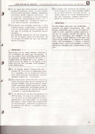 LoCALIZACIoND€ AVIRIAS- Procedrmrentospara Ia Loca.llzaclórrde Averias
(q, Si la tapa de.l drstr Lbuidur. prezd de-
contaclo cer)t¡al, ¡otor, u otro drsPo-
srtivo está pa¡trdo, dañado, quemado,o
cor¡oído, puede fugarse co¡¡ler)te erl
eI crrcuito secunda¡roo.la ¡esrs¿enci
a puedeser eceslvamr{¡Lr.alta y eI :
cr¡cuito puede se¡ rncapaz de sumrrrrs-
trar alta tehsrórr, secundarra.
(, Urrabujia con e.islador partrdo, o elec
tfodos sucios o qasLedos, o una separa
crón de elecl¡odos excesfvo puedenev1
[ar que el srstema de errcerrdrdc¡emrtal
chispas.
lJnapequeñaseparación de los elect¡o-
dos de 1s bujia causa la extens.Lón de
la chrspa evitsndo as.i que Ias bujias-
emr¡:ancnlsPas.
I}f,ORTANTE!
q::2ll aJust| del seleLtor o( o.Iarlo u o
tfos drspositivos re]aclorrados cambr-
a¡r fa drst¡rbucrótr ¡rrlcraf. Sr se I
justa alguncrsde estos drspositivos'-
hay que reajustar sreílpre poste¡ro¡ -
mente.Ia drst rrbuctúrr lrrrcral.
IÍ.IPORTANTE!
Ar¡iba hemosdescrito los Dloblemas -
ocurren ccrr mayor freeue¡c-ia. sin eq
bargo, problemas que no se hen merrcio-
nado en este capitulo puedenaparecer-
de vez en cugndo: pafade del notor, fa
IIs en el arránque, por ejenplo, En ta
les ca¡ros, puede dobefse a una oal con
tacto €¡ lus ^4'l"{r & ls bobina de encen
dido, del erEendedor, u ot¡os, o éstoE
puedenestsr cortocircuitados, o tener
defectos causados por vibraciones o ce
lor.
ú¡e bujis con rÍr rarrgotérmico i.lrco¡re,c
to se eosucis aI .rgual que Ius buJiss -
rÍr er|ciondeo. Este problems puede tambi
én cperecer cus[do ls mszclede aire y
combustiblees demccigdo¡ice, cusndo-
quedssceite de notor err la buiis' o cg
eodo{rlro de los s.istemasr.elaclottedos-
está defec[uos{.,.
Sr el ár¡gulo d!¡lell.(separacrón del -
bl.oquede frrccró|Jes demasiadog!an-
de o pequeño, r1ose p¡oduci¡á sufrci-
ente elte tensrón secur)de¡ia, ocesro-
nándosefsllss de errcendido,
qt Una.ir|cor¡ecta d¡strtbucrún rnrcrgl c
fects le di$t¡.rbucrón de encend¡dode
vsriss foroas. una drstribución dem6-
siado svsnzedapuedeocagions¡ go]pe-
teoi una dehas.radoretaldada poede re
ducir la poter)cre de salrda del moto¡
o producr¡ sobrecalerltamier)to.
@ Sr la ,-.,peracrónde los avanzado¡eses
defectuosa, ]a bujía |lo podrá p¡odu -
c¡r el afco e.Ia dr$tllbuctói cor¡es-
pondiente e le velocrdad y a 16 calga
del moLu¡. fsta cohcfrcróncausá¡'áma-
la acelerscrór), reducLrá le puter)cra-
de s¿lide del motor, o causará ot¡os-
problemas.
49
 