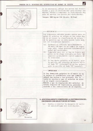 PRUIEAEN tL VEHICULODfL DISPOSITIVODf AVANCIDI, CHISPA
Sr es
'rrrresarro,
afloje los pe¡nos del drstrr-
burdÍr¡ y grro el drsLrrburdor para altrruar las
marcas. Vuelva a comproba¡ la drstrrbucrón des
pi.- d' dpr'ld¡ lus 1,.r", o'l dr-lrrbr,rru,.
I{rfque: 200 kq-crn (14 lb-pie, 20 N.m)
RtFTRENCIA
Los srgurerrtos mí:todos puederr usarse para re-
gular el selcctor dr! L,ctano en los casos don
dp ,u s.
',r',u,, lb . l-srt,, a, rún d,
".
t;'rú -
de la gasolltra que se r¡sta usardo (sólo modt,
-lrJsc0rr transmr s rór marual ) :
) Conduzca el vehjculr) apfoximadamente a
l0 tn n (20 mnhl , r, u¡ rambru d, ,, qj¿-
rraj( alto, lucgo presroIr' tota-lme¡rte el
Para v( r' rir hay Llr lrgr:f(l qr)I
la Értapa rrlrlrral y sI rrste de
qI.rdurlml'nt( con el ¿ume to d{
.Ia vclo¡; Ld¡d.
Sr hay mucho qr)lp('tro r'rr el m0to¡, gtrt'
Ia pr.r'rlla deI s(,Iector de octarirr hllci a
el .lad{) "R" (r'('tardar') sr no hay lloIpr,o,
qrr'(' Ia p('rr-Ll¿ (,.I Iado "A" (avarxie).
IÍI,IPORTAÑTf!
Sr hay dona$radogolpeteo en {:.1motor ¡ru
lo bajara e.l rsrdrmlont-o rirno que tambrán
daña¡a Ias bojias y los pistones. Por Io -
tanto es necesarro quc el selec[o¡ de octa-
no se regule corrrxit m€xlte.
Debido a que la rcqulacrórr del selector de
octano requtere de cxporiencra, p¡ocede¡ de
acuerdo a fas irrdrcactortes de ur) experto.
5.ADICIONALMENTECOMPRUEBELADISTRIBUCIONDEL-
ENCENDIDO(SINSELECTORDEOCTANO}
(a) Vue]va a con{'ctar' la manq{r.ra de vacío-
al sub-dr afr agma dr l d I sI r rbu 1dor.
(a)
p(idal del
l0mpruebe
)
59
 