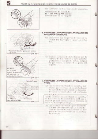PRUIEAEN TL VIHICULOD€L DISPT]SITIVIJDE AVANCEDf CHISPA
(b) f--ompruebela clrstrrbucrrl¡r de1 e'r|]eIdrdrr
Distr rbucrdn de encendido:
12 - l8s APl45@ 900 rpm náx.
(trarrsm¡srdr err et rango N)
COMPRUEBELAOPERACIONDELAVANZADORDEL
REGULADORCENTRIFUGO
(a) Desconriol.elas rnanqrrerasdc vacio de la
unrdad dc1 d-tafragma y t.apo e los exlf(l
(b) Ilumrrre la malca
l¿mpafa d. d rst t'
gfadualmente .las
be que avarrza la
(-'Lgueñal.
dc drstr rbucrdn cofi I a
rbuc rdn y c(Jm(JauÍnentarr
lpm del m(lt.ol, comprue
rafura de la Pr,r.leadel
ch lr p0l{ra
al ¿lrftrt ¿r' lir
ve1(nrdaddil Íuiur'.
42OHP
7.COMPRUEBEI-AOPERACIONDELAVANZADORDE
VACIO
la) Cur el motof mal.chaftdoal falerrt r, com-
pruebe que cl ava¡rce de la drsir|bLJr--Ldrr
de e'rcendrdo ¿va za cuando la ma0quera
de var:io es co e.tada al sub-dra€faqma.
RTFt RTNtIA
(luando e1 mtltor estd marcharido
1a drsirrbLrct¡l¡r de enc€ndrdo nu
pesar .h qr sr lrec(Jriecta d n0 la
vaci0 al dIafraqma prl cLpa.l.
al ralent L,
(b) Correl molor mar.harrdo apfuxrmadamerre
a 1,000 fpm c¡rmpfuebequ(] la dr¡rtrLbu-
1.rLlr de erceridrdo ava¡rza cuando la ma¡l-
Ltuerr de vacio es cL'rr{jctadaal dlafraq-
ma pr L¡rc1pal.
DrsiLrrri-"las marq-{jas de
 