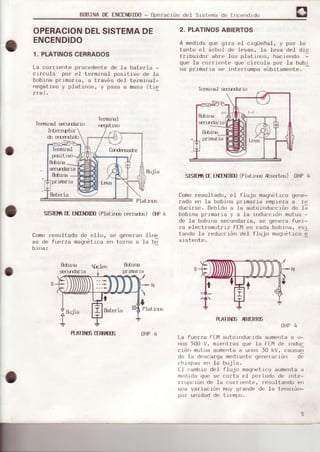 BoBINAttr ENCEÍDID0- Operecróndel Sistema de Ence')drdo
OPERACIONDELSISTEMADE
ENCENDIDO
1. PLATINOSCERRADOS
La cor¡rente procedente de -Ia batería -
crlcu.Ia por e-l terminal posrtivo de Ia
bobrna prima¡ia. a t¡avés del te¡minal-
negativo y platinos, y pasa a mase(tie
fraJ.
Terftú¡al seq¡da¡ro
Intr¡r1pto¡
de €rEerdid)
P.IatÍ¡-(l
SISfm fE OIEOIm (Plati¡rs cerreds) tlp 4
Cono¡esu.Itado de eI.Io, se generen .Iine
as de fuerza rnsgnét.Lceen t¿¡r)o e ta b;
bl,na:
PlaLütr,
H.ATINEGXruUE OHP4
2. PLATINOSABIERTOS
A medidaque grra el cigüeñal, y po¡ lo
tanto e.I á¡bol de leves, la Ieva del dis
tr tbrrtdol abrt' ¡Lrspl¿t rnus, hacrer'd,¡ I
que Ia co¡riente que circula por Ia bobl
fia prrmar¡a sÉ rntprrumpásúbrtdmente.
-
sI$Ba fE t IlDm (Platirüs l¡biertdr) oHP 4
Comoresultado, el fLujo magnétrcoge¡le-
!6do en Ia bobiné p¡ima¡ia empiezs a re
c,ucirsr'. Debido e la eutorndirccrón de l;
bobiñs primaria y e la induccidn mutue -
de Ia bobrna secunda¡ra, se gene¡e fuer-
za e.Iectromotrrz F[-14en cada bob.Lrra,evr
tarrdo Is ¡educciórr de.I flujo ¡nagnótrcoe
RATI¡ÍÉ ¡BIIIIIÉ
OHP4
La fue¡za FEtlautoioducrda aumer)taa u-
nos 500 V, mier)tras que .Ia FEMde rnduc
crón mutuaaumentaa unus )0 kV, r-ausan
du Ia dcscarqamcdr¿rntegeleldcLórr dE
chispas e¡l .Ia bujia.
f-l caobro de.I flujo magnetrcoaumentaa
medrdaque se corta e.I pe¡iodo de inte-
rrupcrón de Ia corrieote, resultando en
u||a varración mu) qfand| de Ia ter¡srón-
por unidad de t iempo.
Te¡fi.Lrral
fEgatrvo
o
Tenúna] lircl-rde¡io
prurErrarcEDffiLeie
pruE¡ra lFEllll Le{/d
 