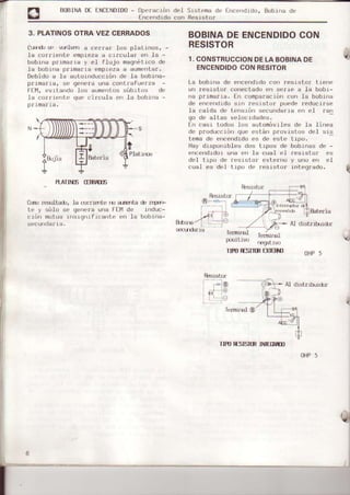 BIBINA D€ ENCENDIDo- operación del Srsteoa de Encendido, Bobrná de
Encendido con Resistor
3. PLATINOSOTRAVEZCERNADOS
óu¡do se u-elwrr a ce¡ra¡ Ios plstrnos, -
le cor¡iente emoiezee crrculaa en la -
bobina primsria y eI flujo m€qnétrcode
le bobine prj.msria empiez€a sumentsr.
Debido e le sutoinducción de la bobine-
p¡ime¡ie, se genera uñe contlafuerze -
FE!1,evltando los eumentossúbitos de
la co¡r.ienLe que circula en la bobina -
p¡rna¡ra.
Pl€Lirr¡s
.
R¡T¡}TE (WTIE
&¡D rÉllt8ó, l€ qrmlerte rü s¡rgrita ó ¡qs,F
te y sólo se genere uns FEll de induc-
c.ión outus insrgnífrcente en Ia bobina-
cecunctgfla.
BOBINADEENCENDIDOCON
RESISTOR
1.CONSTRUCCIONDELABOBINADE
ENCENDIDOCONRESITOF
Ls bobina de encendidocon ¡esisto¡ trene
un resisto¡ conect€doen aetre a la bobr.-
n€ Dr.imarie. En comoeracióncon la bobi.na
de encendidosin recistor puede leducirse
.le caíd€ de tensrón secundar.iaen el r€n
go de altas velocrdades.
En casr todos Los automóvrlec de La Linea
de producción que están p¡ovistos del sis
teme de encendidoes de este trpo.
Hay disponi.bles dos tipoc de bobinas de -
encerdido¡ una en Ia cual el r€ciato! e$
del tipo de ¡esistor externo y uno en eI
cuel es del tipo de ¡esisto¡ rntegrsdo.
fu!¡istor
Bated,É
* Al distribriór
I
Te¡múEI
tr)giLiü)
Ie¡nirEl
rEgatru)
qTIPOESnIR UEñO oHP
'
AI dstribuió¡
fenni¡EfG)
IIFOESIíIN IWM
OHP5
fuÉrictor
 