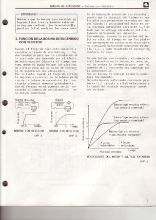 B0BINADÉfNCfNDlD0- Bubr¡racur Res¡stur
I¡,IPORTANTE
Debido a oue ]a bobÍna t'}oo res.rstor i'r
teoradu Liere Ires termlhales Ftei'nus
no háy que confundir Ios terminales(Dy
pus'livo (+) al rea.lizar las cunexrurÉs,
2. FUNCIONDELABOBINADEENCENDIDO
CONRESISTOR
fuando el fluju dc c¡.¡rrref|le comierrz¿ a
ci¡cular a t¡avis de una boblna, hay
una tendencla oaaa oue la ci¡culacrdn &
Ia co¡fiente sea imoedida oor el efecto
de eutoinduccidn (durante el tiompo que
toma desde el punto en que los platinos
se ciea¡en Da¡a oue e.L valo¡ de co¡rren
te de satu¡actJ¡r sea elcarzddo).
Por lo tehto, cueldo e.¡ flujo de co¡rrerl
Le emprcza d crrcular err li, bubrrre pr im;
rrs de Ia bobjr)a de enceÍldido, ls co-
fricnte p¡ina¡ia aumenta gradualmente
con eI retrazo en eI suñento de .Ié co-
¡riente eI nüme¡o de ar¡ollamiento en
Iá bobLna aumenta¡d.
En la bcrbrrrade encendido srrr resLsto¡ ,
puesto que la duracrdrr del trempo e¡r que
Ios platrnos permáÍrecencerrad{rs es me-
yor cuendo la velocldad del motor es ba-
ja, crrcula sufrciente corrrente (rJ) de
mudo que un voltaje secundafio suficlen-
Lemente alt0 puede ser obterrrdo.
sin enbaEqoJ cuando la velocidad deI mo-
tor es alta, el trempo en que los pleti-
nos pe¡maoecenen contacto es acoftado y
nu cr¡culalá sufrr rer,lF cu¡rrp.rte pr'ma-
¡1a (rr), y como ¡esultado el voltaje se
cundarlo es bajo.
fn url€ bobln¿ con fesisto¡, el ümerode
ar¡ollamre tos en la bobirraes reductdo,
asi se ¡educe 1a tendencia para que el
aumenLode .Ia corrierrte sea rmpedidapor
la auLt)i.nduccidn.
Po¡ Io tento, el voltaje pflmaaio eumel-
t.a¡d rdpidarnente.
De esta ma're¡esuficrente cu¡¡ielte prl-
ma¡ia (rz) crrcula e eltas velocidedes y
]a caida de.I volLaje secundario puede
E tigr resrstor extefixj
(sr¡r resistt.¡¡ cr¡tctadr)
fubr¡'s ti.c0 resisto! exten0
(cur resr.sto¡ cgÉctádo)
&-brrYdt.rpo6in resisto¡
(L¡po ¡esistor inteqlaó)
a,a
f:
oN t¡
BOBINACON
Tisru
RESISTOR
OHP6
oN r, Tisrfxr
EOBINASIN RESISTOR
OHP6
i,.
.f"
A bajas
vel(.idades
. T-rd|ur
VELOCIDAD€SDELHOTORY VOLÍA.E PRIÍ.,IARIO
OHP6
A alt¿€
vef€.rda&s
&-birÉ RestsLo
r.do 1,5a
&¡i É
 