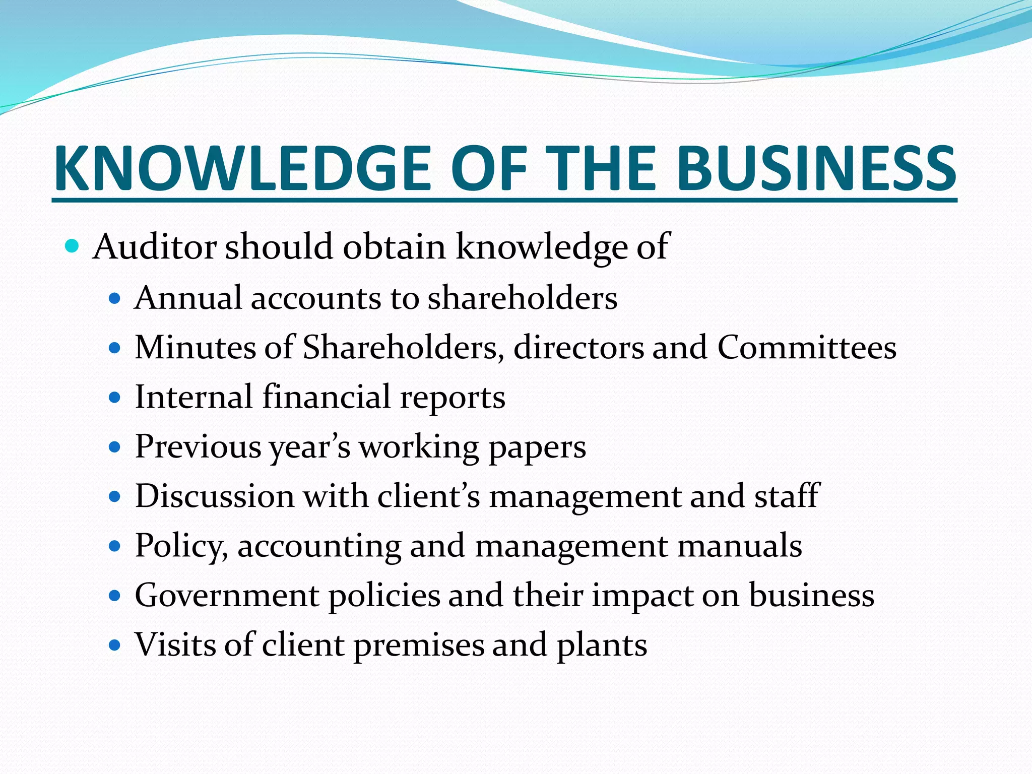 KNOWLEDGE OF THE BUSINESS
 Auditor should obtain knowledge of
 Annual accounts to shareholders
 Minutes of Shareholders, directors and Committees
 Internal financial reports
 Previous year’s working papers
 Discussion with client’s management and staff
 Policy, accounting and management manuals
 Government policies and their impact on business
 Visits of client premises and plants
 