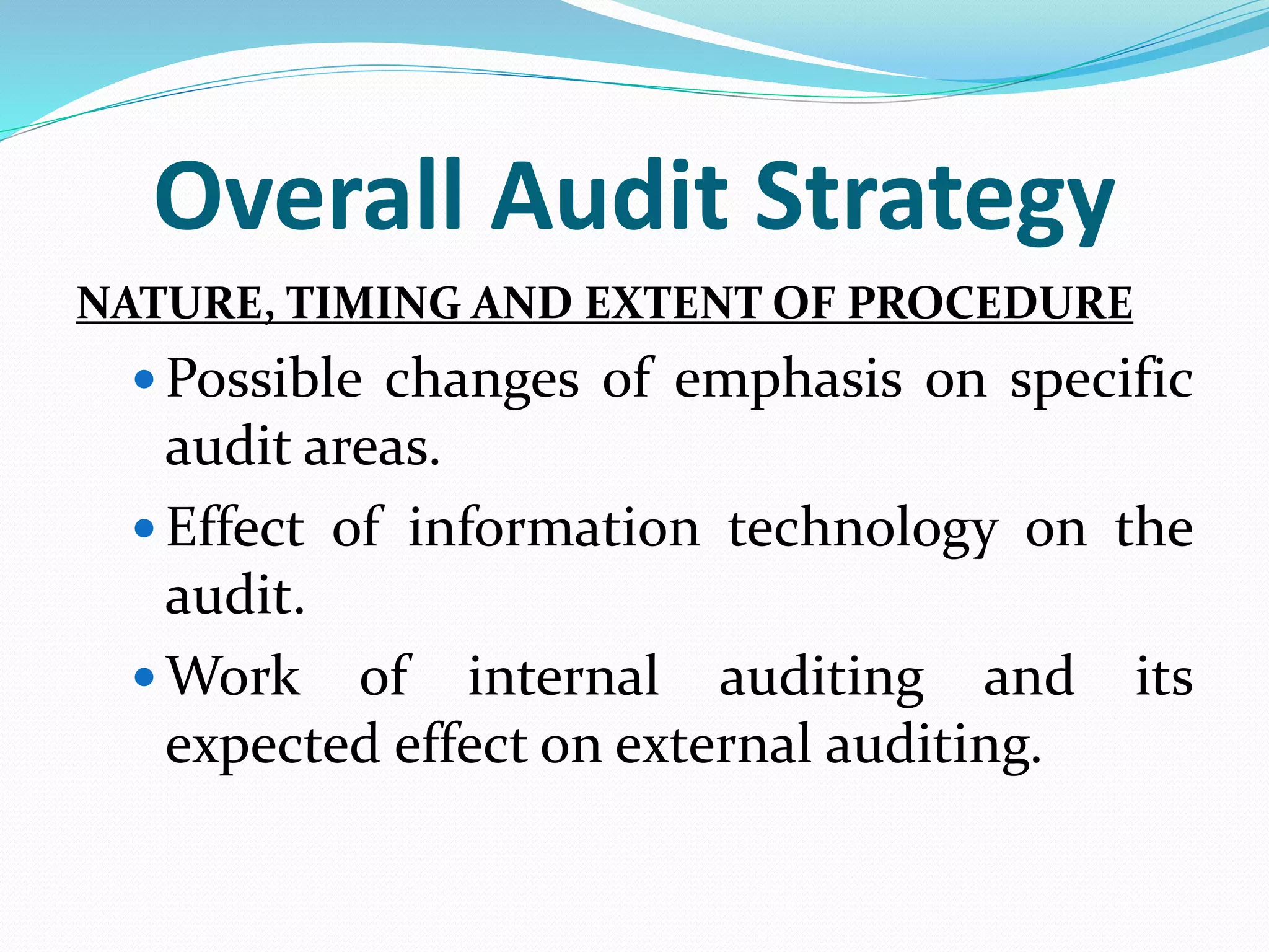 Overall Audit Strategy
NATURE, TIMING AND EXTENT OF PROCEDURE
 Possible changes of emphasis on specific
audit areas.
 Effect of information technology on the
audit.
 Work of internal auditing and its
expected effect on external auditing.
 