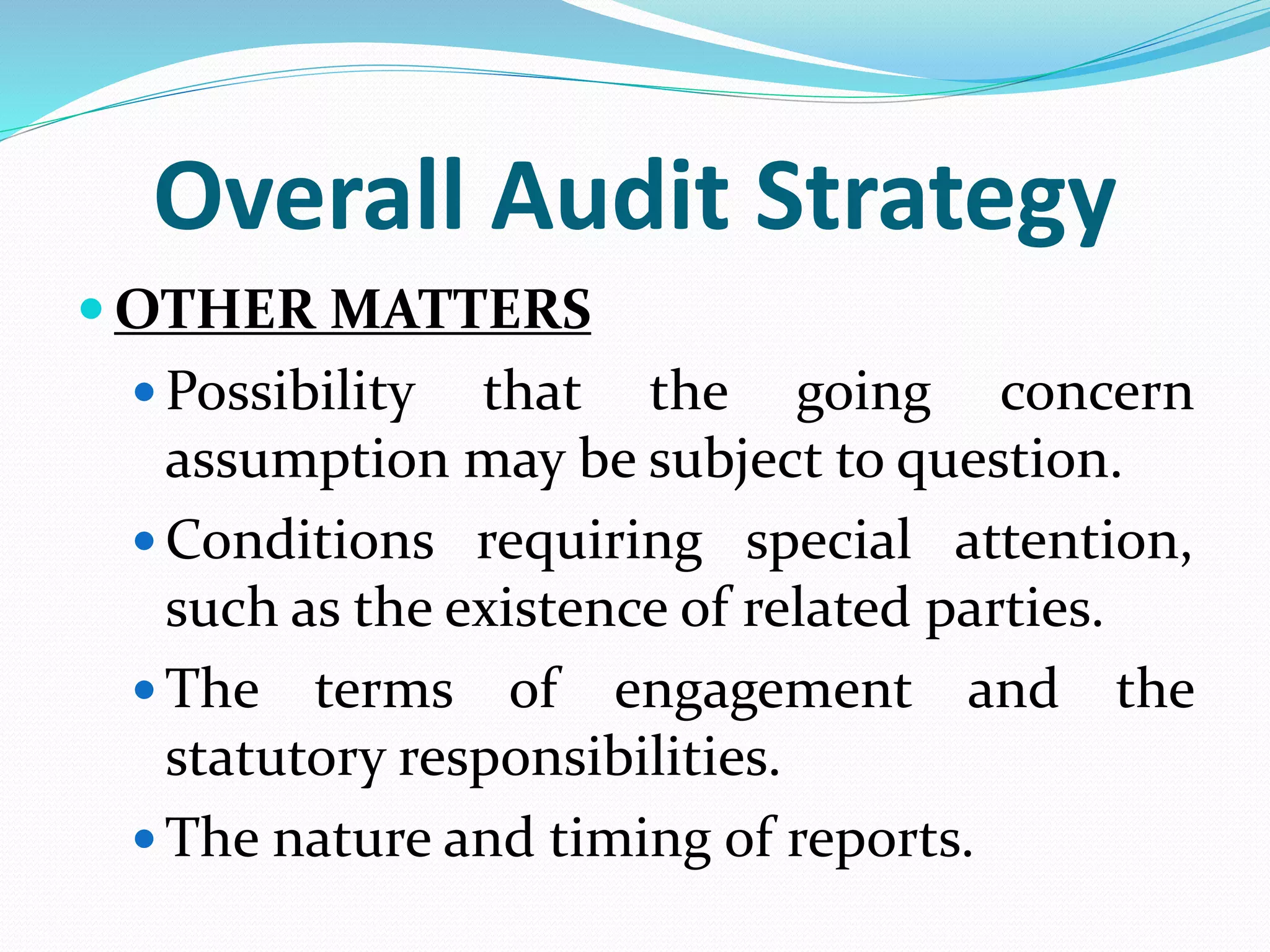 Overall Audit Strategy
 OTHER MATTERS
 Possibility that the going concern
assumption may be subject to question.
 Conditions requiring special attention,
such as the existence of related parties.
 The terms of engagement and the
statutory responsibilities.
 The nature and timing of reports.
 
