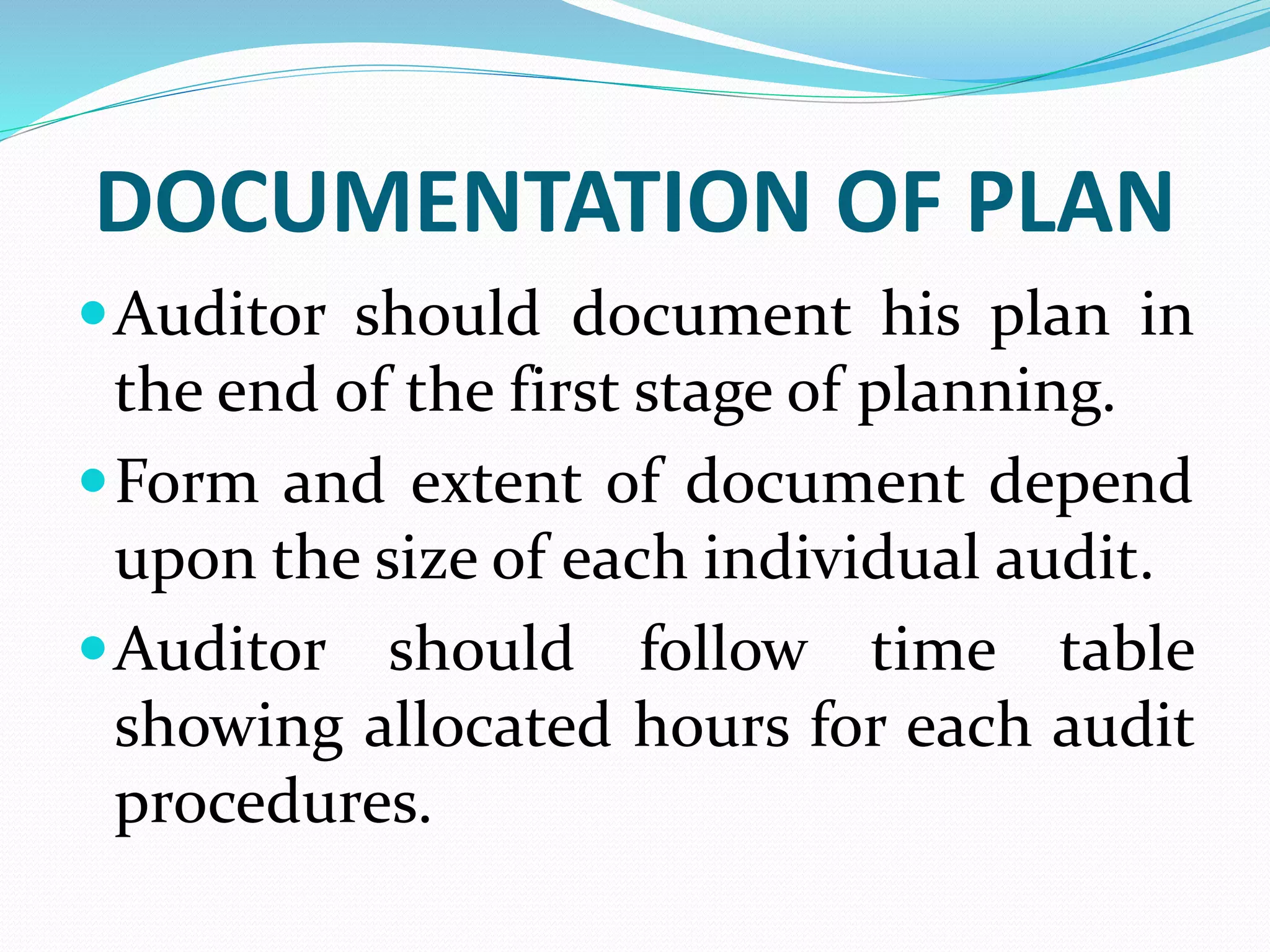 DOCUMENTATION OF PLAN
Auditor should document his plan in
the end of the first stage of planning.
Form and extent of document depend
upon the size of each individual audit.
Auditor should follow time table
showing allocated hours for each audit
procedures.
 