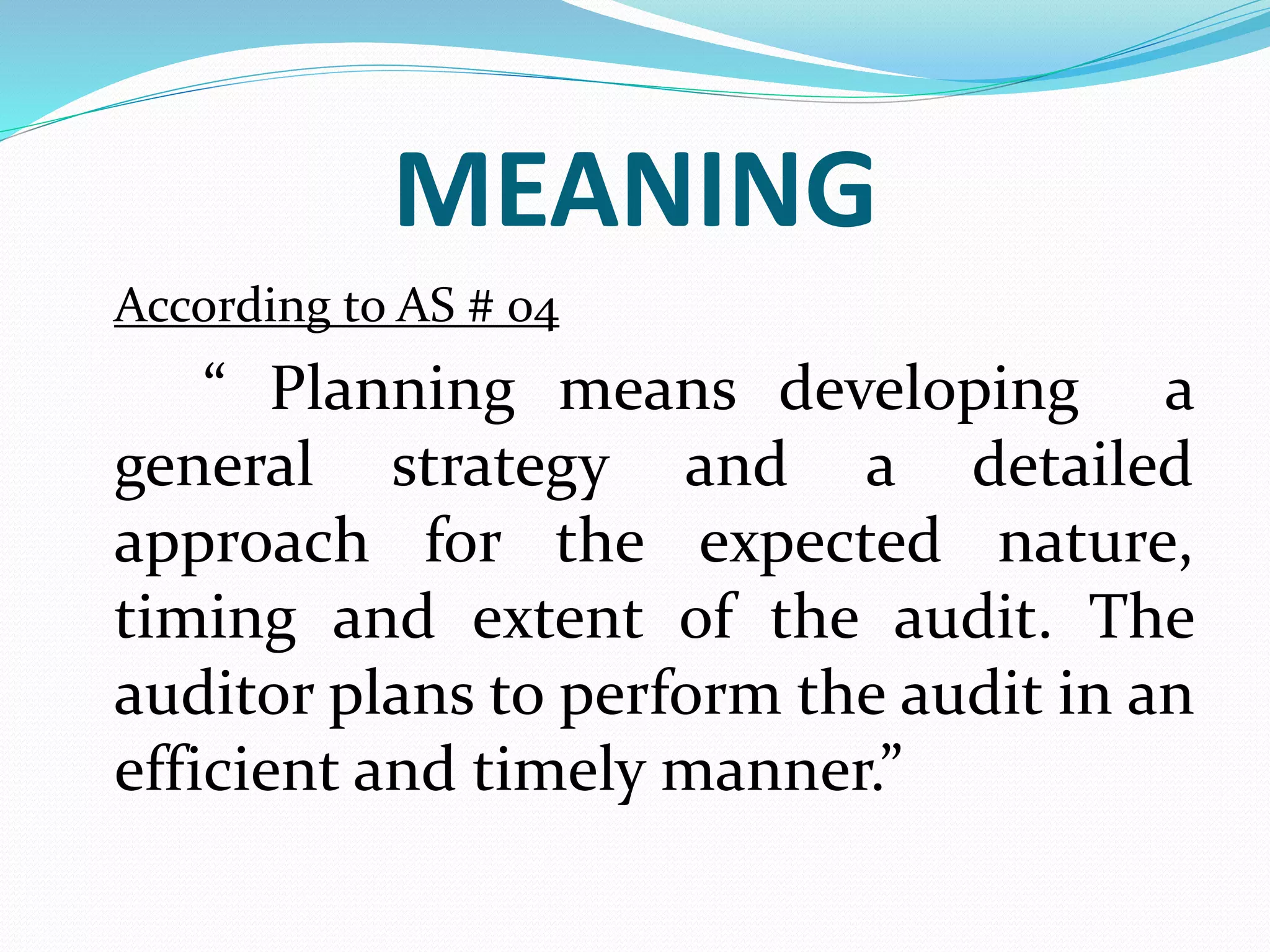MEANING
According to AS # 04
“ Planning means developing a
general strategy and a detailed
approach for the expected nature,
timing and extent of the audit. The
auditor plans to perform the audit in an
efficient and timely manner.”
 