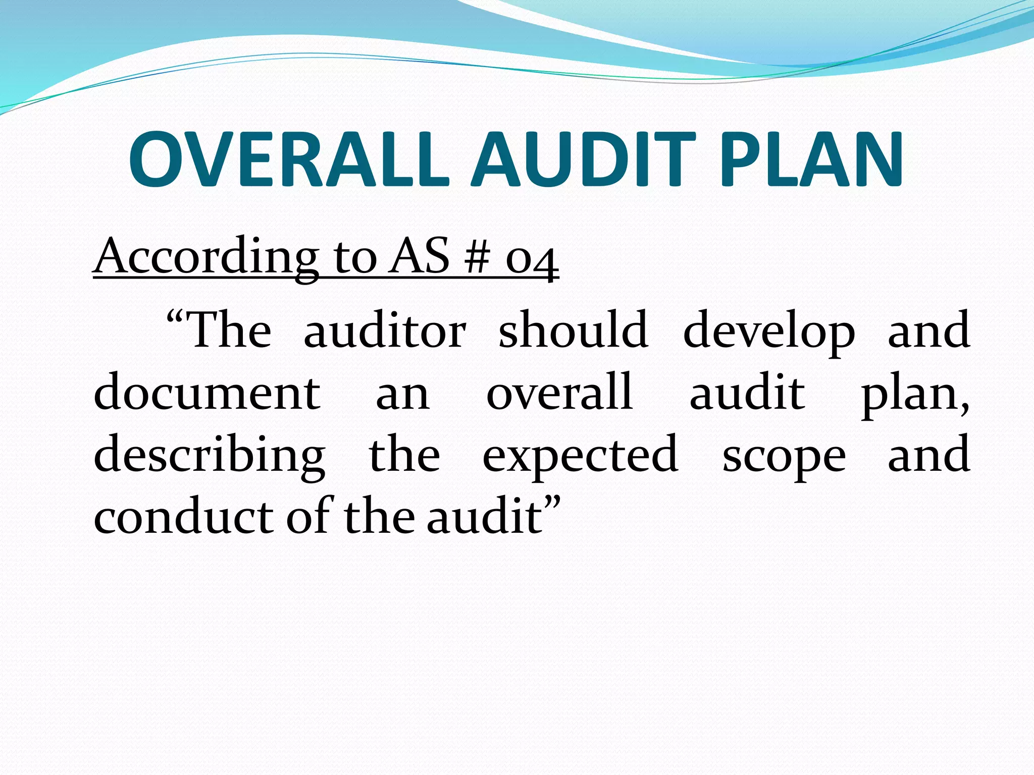 OVERALL AUDIT PLAN
According to AS # 04
“The auditor should develop and
document an overall audit plan,
describing the expected scope and
conduct of the audit”
 