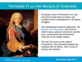 Juan Antonio López Luque
Fernando VI and the Marquis of Ensenada
• The great virtue of Fernando VI as ruler
was that he kept Spain at peace and
avoided further entanglement in European
struggles.
• His outstanding ministerial appointee, the
Marqués de la Ensenada, who tried to
reform taxes, advance commerce and the
navy, and promote the professional
interests of the middle classes.
• The last five years of the reign of
Fernando VI, who ultimately lapsed into
madness like his father, were a time of
vacuity and inaction.
 