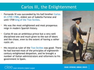 Juan Antonio López Luque
Carlos III, the Enlightenment
• Fernando VI was succeeded by his half-brother Carlos
III (1759–1788), eldest son of Isabella Farnese and
until 1759 king of the Two Sicilies.
• His was the most enlightened and most prosperous
reign in modern Spanish history.
• Carlos III was an ambitious prince but a very well
disciplined one and much given to the out-of-doors
and the chase, even to the extent of having a rather
rustic air.
• His record as ruler of the Two Sicilies was good. There
he had learned most of the principles of eighteenth-
century enlightened despotism, and he brought a
number of Italian administrators and reformers to his
government in Spain.
 